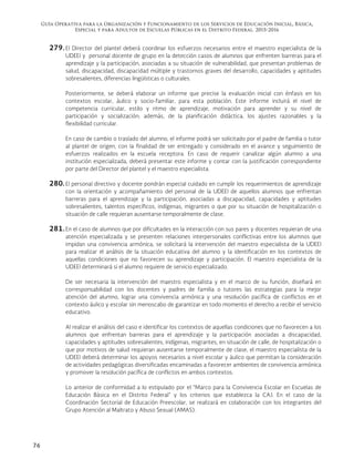 Guía Operativa para la Organización y Funcionamiento de los Servicios de Educación Inicial, Básica,
Especial y para Adultos de Escuelas Públicas en el Distrito Federal. 2015-2016
76
279. El Director del plantel deberá coordinar los esfuerzos necesarios entre el maestro especialista de la
UDEEI y personal docente de grupo en la detección casos de alumnos que enfrenten barreras para el
aprendizaje y la participación, asociadas a su situación de vulnerabilidad, que presentan problemas de
salud, discapacidad, discapacidad múltiple y trastornos graves del desarrollo, capacidades y aptitudes
sobresalientes, diferencias lingüísticas o culturales.
Posteriormente, se deberá elaborar un informe que precise la evaluación inicial con énfasis en los
contextos escolar, áulico y socio-familiar, para esta población. Este informe incluirá el nivel de
competencia curricular, estilo y ritmo de aprendizaje, motivación para aprender y su nivel de
participación y socialización; además, de la planificación didáctica, los ajustes razonables y la
flexibilidad curricular.
En caso de cambio o traslado del alumno, el informe podrá ser solicitado por el padre de familia o tutor
al plantel de origen, con la finalidad de ser entregado y considerado en el avance y seguimiento de
esfuerzos realizados en la escuela receptora. En caso de requerir canalizar algún alumno a una
institución especializada, deberá presentar este informe y contar con la justificación correspondiente
por parte del Director del plantel y el maestro especialista.
280. El personal directivo y docente pondrán especial cuidado en cumplir los requerimientos de aprendizaje
con la orientación y acompañamiento del personal de la UDEEI de aquellos alumnos que enfrentan
barreras para el aprendizaje y la participación, asociadas a discapacidad, capacidades y aptitudes
sobresalientes, talentos específicos, indígenas, migrantes o que por su situación de hospitalización o
situación de calle requieran ausentarse temporalmente de clase.
281. En el caso de alumnos que por dificultades en la interacción con sus pares y docentes requieran de una
atención especializada y se presenten relaciones interpersonales conflictivas entre los alumnos que
impidan una convivencia armónica, se solicitará la intervención del maestro especialista de la UDEEI
para realizar el análisis de la situación educativa del alumno y la identificación en los contextos de
aquellas condiciones que no favorecen su aprendizaje y participación. El maestro especialista de la
UDEEI determinará si el alumno requiere de servicio especializado.
De ser necesaria la intervención del maestro especialista y en el marco de su función, diseñará en
corresponsabilidad con los docentes y padres de familia o tutores las estrategias para la mejor
atención del alumno, lograr una convivencia armónica y una resolución pacífica de conflictos en el
contexto áulico y escolar sin menoscabo de garantizar en todo momento el derecho a recibir el servicio
educativo.
Al realizar el análisis del caso e identificar los contextos de aquellas condiciones que no favorecen a los
alumnos que enfrentan barreras para el aprendizaje y la participación asociadas a discapacidad,
capacidades y aptitudes sobresalientes, indígenas, migrantes, en situación de calle, de hospitalización o
que por motivos de salud requieran ausentarse temporalmente de clase, el maestro especialista de la
UDEEI deberá determinar los apoyos necesarios a nivel escolar y áulico que permitan la consideración
de actividades pedagógicas diversificadas encaminadas a favorecer ambientes de convivencia armónica
y promover la resolución pacífica de conflictos en ambos contextos.
Lo anterior de conformidad a lo estipulado por el “Marco para la Convivencia Escolar en Escuelas de
Educación Básica en el Distrito Federal” y los criterios que establezca la CAJ. En el caso de la
Coordinación Sectorial de Educación Preescolar, se realizará en colaboración con los integrantes del
Grupo Atención al Maltrato y Abuso Sexual (AMAS).
 