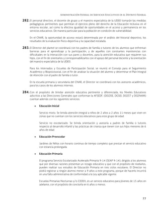 Administración Federal de Servicios Educativos en el Distrito Federal
77
282. El personal directivo, el docente de grupo y el maestro especialista de la UDEEI tomarán las medidas
pedagógicas pertinentes que permitan el ejercicio pleno del derecho de la Educación Inclusiva en el
entorno escolar, así como la efectiva igualdad de oportunidades en el acceso y permanencia en los
servicios educativos. De manera particular para la población en condición de vulnerabilidad.
En el CNAR, la oportunidad de acceso estará determinada por el análisis del historial deportivo, los
resultados de la evaluación físico-deportiva y la capacidad instalada.
283. El Director del plantel se coordinará con los padres de familia o tutores de los alumnos que enfrentan
barreras para el aprendizaje y la participación, y de aquellos con constantes inasistencias con
dificultades en la interacción con sus pares y docentes, para la atención educativa que requieren sus
hijos, con el fin de orientarlos y corresponsabilizarlos con el apoyo del personal docente y la orientación
del maestro especialista de la UDEEI.
Para los Internados y Escuelas de Participación Social, se reunirá el Consejo para el Seguimiento
Académico y Biopsicosocial, con el fin de analizar la situación del alumno y determinar el Plan Integral
de Atención con el padre de familia o tutor.
En la escuela primaria y secundaria del CNAR, el Director se coordinará con los asesores académicos,
para los casos de los alumnos internos.
284. Con el propósito de brindar atención educativa pertinente y diferenciada, los Niveles Educativos
adscritos a las Direcciones Generales que conforman la AFSEDF, (DGOSE, DGSEI, DGEST y DGENAM)
cuentan además con los siguientes servicios:
 Educación Inicial
Servicio mixto. Se brinda atención integral a niños de 2 años a 2 años 11 meses que viven en
zonas que no cuentan con los servicios educativos para este grupo de edad.
Servicio no escolarizado. Se brinda orientación y asesoría a padres de familia o tutores
respecto al desarrollo infantil y las prácticas de crianza que tienen con sus hijos menores de 6
años de edad.
 Educación Preescolar
Jardines de Niños con horario continuo de tiempo completo que prestan el servicio educativo
con estancia prolongada.
 Educación Primaria
El programa Servicio Escolarizado Acelerado Primaria 9-14 (SEAP 9-14), dirigido a los alumnos
que por diversas razones presentan un rezago educativo y que con el propósito de nivelarlos,
pueden realizar sus estudios de Educación Primaria en tres ciclos escolares. El Director no
podrá registrar a ningún alumno menor a 9 años a este programa, porque de hacerlo incurrirá
en una falta administrativa de conformidad a la Ley aplicable vigente.
Escuelas Primarias Nocturnas y/o CEDEX, es un servicio educativo para jóvenes de 15 años en
adelante, con el propósito de concluirla en 6 años o menos.
 