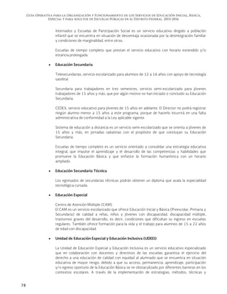 Guía Operativa para la Organización y Funcionamiento de los Servicios de Educación Inicial, Básica,
Especial y para Adultos de Escuelas Públicas en el Distrito Federal. 2015-2016
78
Internados y Escuelas de Participación Social es un servicio educativo dirigido a población
infantil que se encuentra en situación de desventaja ocasionada por la desintegración familiar
y condiciones de marginalidad, entre otras.
Escuelas de tiempo completo que prestan el servicio educativo con horario extendido y/o
estancia prolongada.
 Educación Secundaria
Telesecundarias, servicio escolarizado para alumnos de 12 a 16 años con apoyo de tecnología
satelital.
Secundaria para trabajadores en tres semestres, servicio semi-escolarizado para jóvenes
trabajadores de 15 años y más, que por algún motivo no han iniciado o concluido su Educación
Secundaria.
CEDEX, servicio educativo para jóvenes de 15 años en adelante. El Director no podrá registrar
ningún alumno menor a 15 años a este programa, porque de hacerlo incurrirá en una falta
administrativa de conformidad a la Ley aplicable vigente.
Sistema de educación a distancia es un servicio semi-escolarizado que se orienta a jóvenes de
15 años y más, en jornadas sabatinas con el propósito de que concluyan su Educación
Secundaria.
Escuelas de tiempo completo es un servicio orientado a consolidar una estrategia educativa
integral, que impulse el aprendizaje y el desarrollo de las competencias y habilidades que
promueve la Educación Básica y que enfatice la formación humanística con un horario
ampliado.
 Educación Secundaria Técnica
Los egresados de secundarias técnicas podrán obtener un diploma que avala la especialidad
tecnológica cursada.
 Educación Especial
Centro de Atención Múltiple (CAM)
El CAM es un servicio escolarizado que ofrece Educación Inicial y Básica (Preescolar, Primaria y
Secundaria) de calidad a niñas, niños y jóvenes con discapacidad, discapacidad múltiple,
trastornos graves del desarrollo, es decir, condiciones que dificultan su ingreso en escuelas
regulares. También ofrece formación para la vida y el trabajo para alumnos de 15 a 22 años
de edad con discapacidad.
 Unidad de Educación Especial y Educación Inclusiva (UDEEI)
La Unidad de Educación Especial y Educación Inclusiva es un servicio educativo especializado
que en colaboración con docentes y directivos de las escuelas garantiza el ejercicio del
derecho a una educación de calidad con equidad al alumnado que se encuentra en situación
educativa de mayor riesgo, debido a que su acceso, permanencia, aprendizaje, participación
y/o egreso oportuno de la Educación Básica se ve obstaculizado por diferentes barreras en los
contextos escolares. A través de la implementación de estrategias, métodos, técnicas y
 