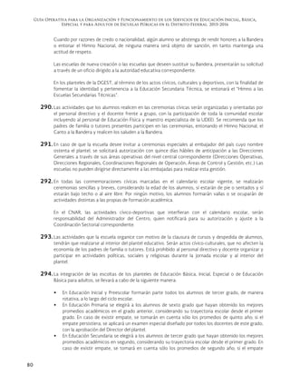 Guía Operativa para la Organización y Funcionamiento de los Servicios de Educación Inicial, Básica,
Especial y para Adultos de Escuelas Públicas en el Distrito Federal. 2015-2016
80
Cuando por razones de credo o nacionalidad, algún alumno se abstenga de rendir honores a la Bandera
o entonar el Himno Nacional, de ninguna manera será objeto de sanción, en tanto mantenga una
actitud de respeto.
Las escuelas de nueva creación o las escuelas que deseen sustituir su Bandera, presentarán su solicitud
a través de un oficio dirigido a la autoridad educativa correspondiente.
En los planteles de la DGEST, al término de los actos cívicos, culturales y deportivos, con la finalidad de
fomentar la identidad y pertenencia a la Educación Secundaria Técnica, se entonará el “Himno a las
Escuelas Secundarias Técnicas”.
290. Las actividades que los alumnos realicen en las ceremonias cívicas serán organizadas y orientadas por
el personal directivo y el docente frente a grupo, con la participación de toda la comunidad escolar
incluyendo al personal de Educación Física y maestro especialista de la UDEEI. Se recomienda que los
padres de familia o tutores presentes participen en las ceremonias, entonando el Himno Nacional, el
Canto a la Bandera y realicen los saluden a la Bandera.
291. En caso de que la escuela desee invitar a ceremonias especiales al embajador del país cuyo nombre
ostenta el plantel, se solicitará autorización con quince días hábiles de anticipación a las Direcciones
Generales a través de sus áreas operativas del nivel central correspondiente (Direcciones Operativas,
Direcciones Regionales, Coordinaciones Regionales de Operación, Áreas de Control y Gestión, etc.) Las
escuelas no pueden dirigirse directamente a las embajadas para realizar esta gestión.
292. En todas las conmemoraciones cívicas marcadas en el calendario escolar vigente, se realizarán
ceremonias sencillas y breves, considerando la edad de los alumnos, sí estarán de pie o sentados y sí
estarán bajo techo o al aire libre. Por ningún motivo, los alumnos formarán vallas o se ocuparán de
actividades distintas a las propias de formación académica.
En el CNAR, las actividades cívico-deportivas que interfieran con el calendario escolar, serán
responsabilidad del Administrador del Centro, quien notificará para su autorización y ajuste a la
Coordinación Sectorial correspondiente.
293. Las actividades que la escuela organice con motivo de la clausura de cursos y despedida de alumnos,
tendrán que realizarse al interior del plantel educativo. Serán actos cívico-culturales, que no afecten la
economía de los padres de familia o tutores. Está prohibido al personal directivo y docente organizar y
participar en actividades políticas, sociales y religiosas durante la jornada escolar y al interior del
plantel.
294. La integración de las escoltas de los planteles de Educación Básica, Inicial, Especial o de Educación
Básica para adultos, se llevará a cabo de la siguiente manera:
 En Educación Inicial y Preescolar formarán parte todos los alumnos de tercer grado, de manera
rotativa, a lo largo del ciclo escolar.
 En Educación Primaria se elegirá a los alumnos de sexto grado que hayan obtenido los mejores
promedios académicos en el grado anterior, considerando su trayectoria escolar desde el primer
grado. En caso de existir empate, se tomarán en cuenta sólo los promedios de quinto año; si el
empate persistiera, se aplicará un examen especial diseñado por todos los docentes de este grado,
con la aprobación del Director del plantel.
 En Educación Secundaria se elegirá a los alumnos de tercer grado que hayan obtenido los mejores
promedios académicos en segundo, considerando su trayectoria escolar desde el primer grado. En
caso de existir empate, se tomará en cuenta sólo los promedios de segundo año; si el empate
 