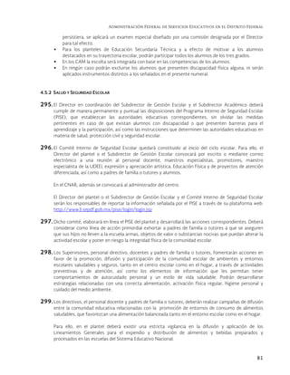 Administración Federal de Servicios Educativos en el Distrito Federal
81
persistiera, se aplicará un examen especial diseñado por una comisión designada por el Director
para tal efecto.
 Para los planteles de Educación Secundaria Técnica y a efecto de motivar a los alumnos
destacados en su trayectoria escolar, podrán participar todos los alumnos de los tres grados.
 En los CAM la escolta será integrada con base en las competencias de los alumnos.
 En ningún caso podrán excluirse los alumnos que presenten discapacidad física alguna, ni serán
aplicados instrumentos distintos a los señalados en el presente numeral.
4.5.2 SALUD Y SEGURIDAD ESCOLAR
295. El Director en coordinación del Subdirector de Gestión Escolar y el Subdirector Académico deberá
cumplir de manera permanente y puntual las disposiciones del Programa Interno de Seguridad Escolar
(PISE), que establezcan las autoridades educativas correspondientes, sin olvidar las medidas
pertinentes en caso de que existan alumnos con discapacidad o que presenten barreras para el
aprendizaje y la participación, así como las instrucciones que determinen las autoridades educativas en
materia de salud, protección civil y seguridad escolar.
296. El Comité Interno de Seguridad Escolar quedará constituido al inicio del ciclo escolar. Para ello, el
Director del plantel o el Subdirector de Gestión Escolar convocará por escrito o mediante correo
electrónico a una reunión al personal docente, maestros especialistas, promotores, maestro
especialista de la UDEEI, expresión y apreciación artística, Educación Física y de proyectos de atención
diferenciada, así como a padres de familia o tutores y alumnos.
En el CNAR, además se convocará al administrador del centro.
El Director del plantel o el Subdirector de Gestión Escolar y el Comité Interno de Seguridad Escolar
serán los responsables de reportar la información señalada por el PISE a través de su plataforma web:
http://www3.sepdf.gob.mx/pise/login/login.jsp
297. Dicho comité, elaborará en línea el PISE del plantel y desarrollará las acciones correspondientes. Deberá
considerar como línea de acción primordial exhortar a padres de familia o tutores a que se aseguren
que sus hijos no lleven a la escuela armas, objetos de valor o substancias nocivas que puedan alterar la
actividad escolar y poner en riesgo la integridad física de la comunidad escolar.
298. Los Supervisores, personal directivo, docentes y padres de familia o tutores, fomentarán acciones en
favor de la promoción, difusión y participación de la comunidad escolar de ambientes y entornos
escolares saludables y seguros, tanto en el centro escolar como en el hogar, a través de actividades
preventivas y de atención, así como los elementos de información que les permitan tener
comportamientos de autocuidado personal y un estilo de vida saludable. Podrán desarrollarse
estrategias relacionadas con una correcta alimentación, activación física regular, higiene personal y
cuidado del medio ambiente.
299. Los directivos, el personal docente y padres de familia o tutores, deberán realizar campañas de difusión
entre la comunidad educativa relacionadas con la promoción de entornos de consumo de alimentos
saludables, que favorezcan una alimentación balanceada tanto en el entorno escolar como en el hogar.
Para ello, en el plantel deberá existir una estricta vigilancia en la difusión y aplicación de los
Lineamientos Generales para el expendio y distribución de alimentos y bebidas preparados y
procesados en las escuelas del Sistema Educativo Nacional.
 