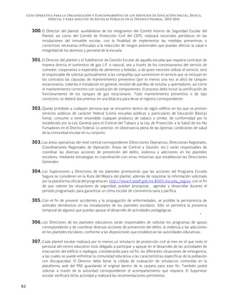 Guía Operativa para la Organización y Funcionamiento de los Servicios de Educación Inicial, Básica,
Especial y para Adultos de Escuelas Públicas en el Distrito Federal. 2015-2016
82
300. El Director del plantel, auxiliándose de los integrantes del Comité Interno de Seguridad Escolar del
Plantel, así como del Comité de Protección Civil del CEPS, realizará recorridos periódicos en las
instalaciones del inmueble escolar, con la finalidad de implementar las medidas preventivas o
correctivas necesarias enfocadas a la reducción de riesgos potenciales que puedan afectar la salud e
integridad de los alumnos y personal de la escuela.
301. El Director del plantel o el Subdirector de Gestión Escolar de aquella escuela que requiera contratar de
manera directa el suministro de gas L.P. o natural, sea a través de los concesionarios del servicio de
comedor, cooperativa o expendido de alimentos y bebidas, o de quien necesite utilizar el servicio, será
el responsable de solicitar puntualmente a las compañías que suministren el servicio que se incluyan en
los contratos las cláusulas de mantenimiento preventivo (por lo menos una vez al año) de tanques
estacionarios, tuberías e instalación en general, revisión de parrillas de estufas y quemadores, así como
el mantenimiento correctivo con sustitución de componentes. El proceso debe incluir la certificación de
funcionamiento de los tanques de gas estacionario. Todo mantenimiento preventivo o de tipo
correctivo, se deberá documentar en una bitácora para llevar el registro correspondiente.
302. Queda prohibido a cualquier persona que se encuentre dentro de algún edificio en los que se presten
servicios públicos de carácter federal (como escuelas públicas y particulares de Educación Básica)
fumar, consumir o tener encendido cualquier producto de tabaco o similar, de conformidad por lo
establecido por la Ley General para el Control del Tabaco y la Ley de Protección a la Salud de los No
Fumadores en el Distrito Federal. Lo anterior, en observancia plena de las óptimas condiciones de salud
de la comunidad escolar en su conjunto.
303. Las áreas operativas del nivel central correspondiente (Direcciones Operativas, Direcciones Regionales,
Coordinaciones Regionales de Operación, Áreas de Control y Gestión, etc.) serán responsables de
coordinar las diversas acciones de prevención del delito, violencia y adicciones en los planteles
escolares, mediante estrategias en coordinación con otras instancias que establezcan las Direcciones
Generales.
304. Los Supervisores y Directores de los planteles promoverán que las acciones del Programa Escuela
Segura se consideren en la Ruta del Mejora del plantel, además de requisitar la información solicitada
por la plataforma oficial del programa en: http://www3.sepdf.gob.mx:8005/escuela_segura ,con el fin
de que valoren las situaciones de seguridad, puedan jerarquizar, agendar y desarrollar durante el
periodo programado, para garantizar un clima escolar de convivencia sana y pacífica.
305. Con el fin de prevenir accidentes y la propagación de enfermedades, se prohíbe la permanencia de
animales domésticos en las instalaciones de los planteles escolares. Sólo se permitirá la presencia
temporal de algunos que puedan apoyar el desarrollo de actividades pedagógicas.

306. Los Directores de los planteles educativos serán responsables de solicitar los programas de apoyo
correspondiente y de coordinar diversas acciones de prevención del delito, la violencia y las adicciones
en los planteles escolares, conforme a las disposiciones que establezcan las autoridades educativas.
307. Cada plantel escolar realizará por lo menos un simulacro de protección civil al mes en el que todo el
personal del centro educativo está obligado a participar y apoyar en el desarrollo de las actividades de
evacuación del edificio o repliegue, considerando para tal fin, las diferentes situaciones de emergencia,
a las cuales se puede enfrentar la comunidad educativa y las características específicas de la población
con discapacidad. El Director debe llenar la cédula de evaluación de simulacros contenida en la
plataforma web del PISE guardando el original dentro de la carpeta para este fin. También podrá
solicitar a través de la autoridad correspondiente el acompañamiento que requiera. El Supervisor
escolar verificará dicha actividad y realizará las recomendaciones pertinentes.
 