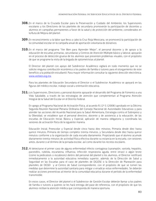 Administración Federal de Servicios Educativos en el Distrito Federal
83
308. En el marco de la Cruzada Escolar para la Preservación y Cuidado del Ambiente, los Supervisores
escolares y los Directores de los planteles de secundaria promoverán la participación de docentes y
alumnos en campañas permanentes a favor de la salud y de protección del ambiente, considerados en
la Ruta de Mejora del plantel.
309. En reconocimiento a la labor que lleva a cabo la Cruz Roja Mexicana, se promoverá la participación de
la comunidad escolar en la campaña anual de aportación voluntaria de donativos.
310. En el marco del programa “Ver Bien para Aprender Mejor”, el personal docente y de apoyo a la
educación de escuelas primarias, secundarias y Centros de Atención Múltiple básico y laboral, apoyarán
en el proceso de detección gruesa de los alumnos que presenten problemas visuales, con el propósito
de que se programe la visita de la brigada de optometristas al plantel.
El Director del plantel con apoyo del Subdirector Académico vigilará en todo momento que no se
solicite ninguna contribución económica a los padres de familia o tutores para el otorgamiento de este
beneficio a la población estudiantil. Para mayor información consultar la siguiente dirección electrónica:
www.verbien.org.mx
Para los planteles de Educación Secundaria el Director o el Subdirector Académico se apoyará en las
figuras del médico escolar, trabajo social u orientación educativa.
311. Los Supervisores, Directores y personal docente apoyarán el desarrollo del Programa de Fomento a una
Vida Saludable, a través de las estrategias de atención que complementan al Programa Atención
Integral de la Salud del Escolar en el Distrito Federal.
En apego al Programa Nacional de Activación Física, al acuerdo R.12ª.5 (2008) aprobado en la Décimo
Segunda Reunión Nacional Plenaria Ordinaria del Consejo Nacional de Autoridades Educativas y para
atender las acciones del Acuerdo Nacional para la Salud Alimentaria, Estrategia contra el Sobrepeso y
la Obesidad, se establece que el personal directivo, docente y de asistencia a la educación, de las
escuelas de Educación Inicial, Básica y Especial, aplicarán de manera obligatoria y coordinada las
sesiones de activación física de la siguiente manera:
Educación Inicial, Preescolar y Especial desde cinco hasta diez minutos; Primaria desde diez hasta
quince minutos; Primaria de tiempo completo treinta minutos, y Secundaria desde diez hasta quince
minutos conforme a la organización de cada escuela diariamente. Propiciando que el alumno acumule
diariamente treinta minutos de actividad física efectiva durante su estancia en la escuela, con sesiones
antes, durante o al término de la jornada escolar, así como durante los recreos escolares.
312. Al detectarse el primer caso de alguna enfermedad infecto contagiosa (sarampión, varicela, hepatitis,
parotiditis, rubéola, escarlatina, influenza, infección respiratoria aguda, entre otras) o algún brote
(como la pediculosis o escabiosis) dentro del personal del plantel o los alumnos, el Director notificará
inmediatamente a la autoridad educativa inmediata superior, además de la Dirección de Salud y
Seguridad en las Escuelas para el caso de planteles de DGOSE o la Dirección de Planeación para
planteles de DGSEI y al Centro de Salud correspondiente, con el propósito de que se tomen las
medidas que determine la autoridad sanitaria para mitigar o erradicar estas enfermedades. Se deberán
realizar acciones preventivas al interior de la comunidad educativa durante el período de la enfermedad
transmisible.
En estos casos, el Director del plantel o el Subdirector de Gestión Escolar deberán llamar a los padres
de familia o tutores a quienes se les hará entrega del pase de referencia, con el propósito de que los
alumnos reciban la atención médica que corresponda de manera oportuna.
 