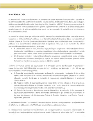 Administración Federal de Servicios Educativos en el Distrito Federal
3
II. INTRODUCCIÓN
La presente Guía Operativa está diseñada con el objetivo de apoyar la planeación, organización y ejecución de
las actividades docentes y administrativas de las escuelas públicas de Educación Inicial, Básica, Especial y para
Adultos adscritas a la Administración Federal de Servicios Educativos (AFSEDF). Se trata de un documento de
carácter operativo normativo de observancia general, cuya normatividad contenida es de aplicación obligatoria
para los integrantes de la comunidad educativa, acorde con las necesidades de operación en el funcionamiento
de los servicios educativos.
Su emisión se sustenta en lo que señalan el “Decreto por el que se crea la Administración Federal de Servicios
Educativos en el Distrito Federal”, publicado en el Diario Oficial de la Federación el 21 de enero de 2005, el
“Manual General de Organización de la Administración Federal de Servicios Educativos en el Distrito Federal”,
publicado en el Diario Oficial de la Federación el 23 de agosto de 2005, que en sus Numerales 9 y 14 del
apartado VII se establecen las siguientes facultades:
 9. Establecer los planes de corto, mediano y largo plazos para la operación y desarrollo de los servicios
de educación inicial, básica -en todas sus modalidades, incluyendo la indígena- y especial, así como la
educación normal y demás para la formación de maestros de educación básica en el Distrito Federal.
 14. Organizar, controlar y evaluar el desarrollo de los servicios de educación inicial, básica -en todas
sus modalidades, incluyendo la indígena- y especial, así como la educación normal y demás para la
formación de maestros de educación básica en el Distrito Federal.
Asimismo el “Manual General de Organización de la Dirección General de Planeación, Programación y
Evaluación Educativa (DGPPEE)”emitido en mayo de 2013 señala en sus Numerales 1, 10 y 13 que son
facultades de esta instancia las siguientes:
 1. Desarrollar y coordinar las acciones para la planeación, programación y evaluación de los servicios
de educación inicial, básica -en todas sus modalidades, incluyendo la indígena- y especial, así como la
educación normal y demás para la formación de maestros de educación básica en el ámbito del
Distrito Federal.
 10. Proponer modelos de organización y control escolar de los servicios educativos de la competencia
de la Administración Federal de Servicios Educativos en el Distrito Federal, de conformidad con los
lineamientos y criterios generales emitidos por la autoridad competente; y
 13. Difundir las normas y lineamientos para la elaboración y actualización de los manuales de
organización, procedimientos y demás documentos administrativos que orienten el funcionamiento de
las áreas que integran a la Administración Federal de Servicios Educativos en el Distrito Federal y
registrar los aprobados.
La presente emisión de la Guía Operativa toma en cuenta los avances correspondientes a la implementación
de la Reforma de la Educación en la AFSEDF, por lo que se ha renovado su estructura.
En este documento encontrará información relativa a la nueva generación de evaluaciones estandarizadas de
aprendizaje que ha desarrollado el Instituto Nacional para la Evaluación de la Educación (INEE) en sustitución
 