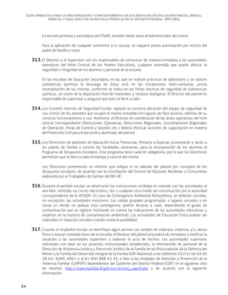 Guía Operativa para la Organización y Funcionamiento de los Servicios de Educación Inicial, Básica,
Especial y para Adultos de Escuelas Públicas en el Distrito Federal. 2015-2016
84
La escuela primaria y secundaria del CNAR, también darán aviso al Administrador del centro.
Para la aplicación de cualquier suministro y/o vacuna, se requiere previa autorización por escrito del
padre de familia o tutor.
313. El Director y el Supervisor son los responsables de comunicar de manera inmediata a las autoridades
operativas del Nivel Central de los Niveles Educativos, cualquier anomalía que pueda afectar la
seguridad e integridad de los alumnos y personal de la escuela.
En las escuelas de Educación Secundaria, en las que se realicen prácticas de laboratorio y se utilicen
substancias químicas la descarga de éstas será en las instalaciones hidro-sanitarias, previa
neutralización de las mismas, conforme se indica en las fichas técnicas de seguridad de substancias
químicas, así como de la disposición final de materiales y residuos biológicos. El Director del plantel es
responsable de supervisar y asegurar que esto se lleve a cabo.
314. Los Comités Internos de Seguridad Escolar vigilarán la correcta ubicación del equipo de seguridad de
uso común de los planteles que ocupen el mismo inmueble (en lugares de fácil acceso), además de su
correcto funcionamiento y uso. Asimismo, el Director en coordinación de las áreas operativas del nivel
central correspondiente (Direcciones Operativas, Direcciones Regionales, Coordinaciones Regionales
de Operación, Áreas de Control y Gestión, etc.) deberá efectuar acciones de capacitación en materia
de Protección Civil para el personal y alumnado del plantel.
315. Los Directores de planteles de Educación Inicial, Preescolar, Primaria y Especial, promoverán y darán a
los padres de familia o tutores las facilidades necesarias, para la incorporación de los alumnos al
Programa de Desayunos Escolares. Este programa tiene carácter obligatorio, por lo que los Directores
permitirán que se lleve a cabo el manejo y control del mismo.
Los Directores presentarán un informe que indique el no adeudo del plantel por concepto de los
desayunos escolares, de acuerdo con la Conciliación del Control de Raciones Recibidas y Consumidas
elaborada por el Trabajador de Campo del DIF-DF.
316. Durante el período escolar se observarán las instrucciones recibidas en relación con las actividades al
aire libre, emitidas vía correo electrónico, fax o cualquier otro medio de comunicación por la autoridad
correspondiente de la AFSEDF. En caso de Contingencia Ambiental Atmosférica, se deberán cancelar,
sin excepción, las actividades exteriores. Las salidas grupales programadas a lugares cerrados o en
zonas en donde no aplique esta contingencia, podrán llevarse a cabo, dependiendo el grado de
contaminación que se registre (tomando en cuenta las indicaciones de las autoridades educativas y
expertos en la materia de contaminación ambiental). Las actividades de Educación Física podrán ser
realizadas en espacios cerrados cuando exista la posibilidad.
317. Cuando en el plantel escolar se identifique algún alumno con señales de maltrato, violencia, y/o abuso
físico o sexual cometido fuera de la escuela, el Director del plantel procederá de inmediato a notificar la
situación a las autoridades superiores y elaborar el acta de hechos. Las autoridades superiores
solicitarán con base en los acuerdos institucionales establecidos, la intervención de personal de la
Dirección de Asistencia Jurídica y Patrocinio Jurídico de la Familia de las Procuradurías de la Defensa del
Menor y la Familia del Desarrollo Integral de la Familia (DIF Nacional) a los teléfonos 01(55) 56 04 69
28 Ext. 6000, 6001 o al 01 800 888 43 43, o bien a las Unidades de Atención y Prevención de la
Violencia Familiar (UAPVIF) dependientes del Gobierno del Distrito Federal (GDF) en el siguiente sitio
de internet: http://www.equidad.df.gob.mx/servicio_uapvif.php y de acuerdo con la siguiente
información:
 