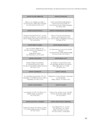 Administración Federal de Servicios Educativos en el Distrito Federal
85
UAPVIF ÁLVARO OBREGÓN UAPVIF IZTAPALAPA
Calle 22 y Av. Hidalgo esq. Calle 17
Col. Preconcreto, Deleg. Álvaro Obregón
Tel. 5593-8344 y 5593-2716
Centro Social Villa Estrella Módulo 4
Camino Cerro de la Estrella s/n
Col. Santuario Aculco, Deleg. Iztapalapa
Tel. 2636-1367
UAPVIF AZCAPOTZALCO UAPVIF LA MAGDALENA CONTRERAS
Avenida 22 de Febrero N° 421, 1er piso,
Col. Barrio San Marcos. A dos cuadras del
edificio delegacional. Deleg. Azcapotzalco
Tel. 5353-6470
Piaztic s/n Col. San José Atacaxco
(Frente a la Secundaria No. 262)
C.P. 10610, Deleg. La Magdalena Contreras
Tel. 5681-2734
UAPVIF BENITO JUÁREZ UAPVIF MIGUEL HIDALGO
Eje 5 Sur Ramos Millán No. 95
Col. Niños Héroes de Chapultepec, C.P.
03440
Deleg. Benito Juárez
Tel. 5590-4817 y 5579-1699
Av. Observatorio s/n esq. Gral. José Ma.
Mendivil
Col. Daniel Garza, Deleg. Miguel Hidalgo
Tel. 2614-3582 y 5272-0071
UAPVIF COYOACÁN UAPVIF MILPA ALTA
Parque Ecológico Huayamilpas
Av. Nezahualcóyotl esq. Yaquis
Col. Ajusco Huayamilpas, Deleg. Coyoacán
Tel. 5421-7331
Av. Puebla s/n esquina Nuevo León
Col. Villa Milpa Alta Barrio Sta. Martha,
Deleg. Milpa Alta, C.P. 12000
Tel. 5844-1921
UAPVIF CUAJIMALPA UAPVIF TLÁHUAC
Av. José María Castorena No. 187 Col.
Cuajimalpa, C.P. 05000 (entre Av. Juárez y
Tamaulipas Tel. 5812-5792
Margaritas s/n entre Geranio y Jacarandas
Col. Quiahuatla
Deleg. Tláhuac. Tel. 5842-5553
UAPVIF CUAUHTÉMOC UAPVIF TLALPAN
Lucas Alamán 122 P.B., Col. Obrera, C.P.
06800, Deleg. Cuauhtémoc
Tel. 5518-5627
Camino a Sta. Úrsula s/n esq. Textitlán
Col. Sta. Úrsula Xitla, Deleg. Tlalpan
Tel. 5513-9835
UAPVIF GUSTAVO A. MADERO UAPVIF VENUSTIANO CARRANZA
Oriente 95 y Norte 50, Colonia La Joyita,
C. P. 07860, Deleg. Gustavo A. Madero
Tel. 5537-0535
Lucas Alamán No. 11, 1er. Piso
Col. Del Parque, C.P. 15960
Deleg. Venustiano Carranza
Tel. 5552-5692 y 5768-0043
 