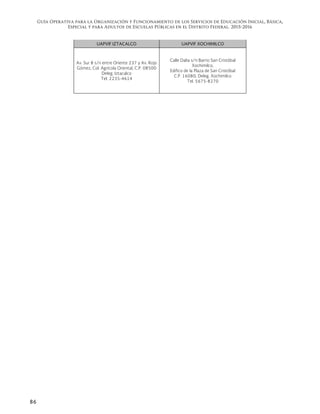 Guía Operativa para la Organización y Funcionamiento de los Servicios de Educación Inicial, Básica,
Especial y para Adultos de Escuelas Públicas en el Distrito Federal. 2015-2016
86
UAPVIF IZTACALCO UAPVIF XOCHIMILCO
Av. Sur 8 s/n entre Oriente 237 y Av. Rojo
Gómez, Col. Agrícola Oriental, C.P. 08500
Deleg. Iztacalco
Tel. 2235-4614
Calle Dalia s/n Barrio San Cristóbal
Xochimilco,
Edifico de la Plaza de San Cristóbal
C.P. 16080, Deleg. Xochimilco
Tel. 5675-8270
 