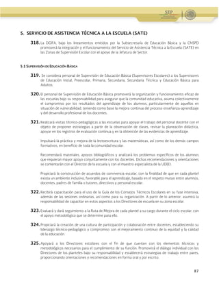 Administración Federal de Servicios Educativos en el Distrito Federal
87
5. SERVICIO DE ASISTENCIA TÉCNICA A LA ESCUELA (SATE)
318. La DGIFA, bajo los lineamientos emitidos por la Subsecretaría de Educación Básica y la CNSPD
promoverá la integración y el funcionamiento del Servicio de Asistencia Técnica a la Escuela (SATE) en
las Zonas de Supervisión Escolar con el apoyo de la Jefatura de Sector.
5.1 SUPERVISIÓN DE EDUCACIÓN BÁSICA
319. Se considera personal de Supervisión de Educación Básica (Supervisores Escolares) a los Supervisores
de Educación Inicial, Preescolar, Primaria, Secundaria, Secundaria Técnica y Educación Básica para
Adultos.
320. El personal de Supervisión de Educación Básica promoverá la organización y funcionamiento eficaz de
las escuelas bajo su responsabilidad para asegurar que la comunidad educativa, asuma colectivamente
el compromiso por los resultados del aprendizaje de los alumnos, particularmente de aquellos en
situación de vulnerabilidad, teniendo como base la mejora continua del proceso enseñanza-aprendizaje
y del desarrollo profesional de los docentes.
321. Realizará visitas técnico-pedagógicas a las escuelas para apoyar el trabajo del personal docente con el
objeto de proponer estrategias a partir de la observación de clases, revisar la planeación didáctica,
apoyar en los registros de evaluación continua y en la obtención de las evidencias de aprendizaje.
Impulsará la práctica y mejora de la lectoescritura y las matemáticas, así como de los demás campos
formativos, en beneficio de toda la comunidad escolar.
Recomendará materiales, apoyos bibliográficos y analizará los problemas específicos de los alumnos
que requieran mayor apoyo conjuntamente con los docentes. Dichas recomendaciones y orientaciones
se comentarán con el Director de la escuela y con el maestro especialista de la UDEEI.
Propiciará la construcción de acuerdos de convivencia escolar, con la finalidad de que en cada plantel
exista un ambiente inclusivo, favorable para el aprendizaje, basado en el respeto mutuo entre alumnos,
docentes, padres de familia o tutores, directivos y personal escolar.
322. Recibirá capacitación para el uso de la Guía de los Consejos Técnicos Escolares en su fase intensiva,
además de las sesiones ordinarias, así como para su organización. A partir de lo anterior, asumirá la
responsabilidad de capacitar en estos aspectos a los Directores de escuela en su zona escolar.
323. Evaluará y dará seguimiento a la Ruta de Mejora de cada plantel a su cargo durante el ciclo escolar, con
el apoyo metodológico que se determine para ello.
324. Propiciará la creación de una cultura de participación y colaboración entre docentes, estableciendo su
liderazgo técnico-pedagógico y compromiso con el mejoramiento continuo de la equidad y la calidad
de la educación.
325. Apoyará a los Directores escolares con el fin de que cuenten con los elementos técnicos y
metodológicos necesarios para el cumplimiento de su función. Promoverá el diálogo individual con los
Directores de los planteles bajo su responsabilidad y establecerá estrategias de trabajo entre pares,
proporcionando orientaciones y recomendaciones en forma oral y por escrito.
 