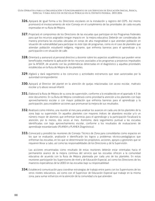 Guía Operativa para la Organización y Funcionamiento de los Servicios de Educación Inicial, Básica,
Especial y para Adultos de Escuelas Públicas en el Distrito Federal. 2015-2016
88
326. Apoyará de igual forma a los Directores escolares en la instalación y registro del CEPS. Así mismo
promoverá el involucramiento de este Consejo en el cumplimiento de las prioridades de cada escuela
expresadas en su Ruta de Mejora.
327. Propiciará el compromiso de los Directores de las escuelas que participan en los Programas Federales
para que los recursos asignados tengan impacto en la mejora educativa. Deberán ser consideradas de
manera prioritaria las escuelas ubicadas en zonas de alta marginalidad o que atiendan población en
situación de vulnerabilidad para participar es este tipo de programas, como es el caso de planteles que
atiendan población estudiantil indígena, migrante, que enfrenta barreras para el aprendizaje y la
participación o en situación de calle.
328. Orientará y asesorará al personal directivo y docente sobre los aspectos académicos que pueden verse
beneficiados mediante la aplicación de los recursos asociados a los programas y proyectos impulsados
por la AFSEDF, de acuerdo con las problemáticas detectadas en el diagnóstico y aquellas prioridades
establecidas en la Ruta de Mejora de los planteles.
329. Vigilará y dará seguimiento a los concursos y actividades extramuros que sean autorizadas por la
autoridad correspondiente.
330. Apoyará al Director del plantel en la atención de quejas relacionadas con acoso escolar, maltrato
escolar y/o abuso sexual infantil.
331. Elaborará la Ruta de Mejora de su zona de supervisión, conforme a lo establecido en el apartado 4.3 de
este documento. En su Ruta de Mejora considerará como prioridad la atención a los planteles con bajo
aprovechamiento escolar o con mayor población que enfrenta barreras para el aprendizaje y la
participación, para establecer acciones que promuevan la mejora de sus resultados.
332. Realizará como mínimo, una reunión al mes para analizar los avances en cada uno de los planteles de la
zona bajo su supervisión. En aquellos planteles con mayores índices de abandono escolar y/o un
número mayor de alumnos que enfrentan barreras para el aprendizaje y la participación focalizará la
atención, por lo menos, dos veces al mes. Asimismo, dará seguimiento puntual a las escuelas
identificadas con bajo aprovechamiento escolar, conforme a los resultados de evaluaciones de
aprendizaje estandarizado (PLANEA y PLANEA Diagnóstica).
333. Convocará y presidirá las reuniones de Consejo Técnico de Zona para consolidarlas como espacios en
los que se evaluarán, analizarán e identificarán los logros y problemas técnico-pedagógicos que
enfrentan las escuelas; en los que se determinarán los propósitos, acciones, apoyos y gestiones que se
requieren llevar a cabo, así como las responsabilidades de los Directores y de la Supervisión.
Las acciones encaminadas como resultado de estas reuniones deberán estar orientadas hacia el
permanente avance de la mejora continua del servicio que las escuelas ofrecen a la comunidad
educativa de acuerdo con la Ruta de Mejora planteada por cada uno de los planteles. En estas
reuniones participarán los Supervisores de nivel y de Educación Especial, así como los Directores de los
maestros especialistas de la UDEEI en las escuelas bajo su responsabilidad.
334. Establecerá comunicación para coordinar estrategias de trabajo entre pares con los Supervisores de los
otros niveles educativos, así como con el Supervisor de Educación Especial que trabaje en la misma
zona, para sumar esfuerzos en la atención de la comunidad a la que atienden.
 