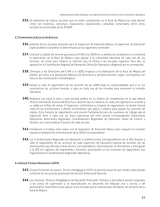Administración Federal de Servicios Educativos en el Distrito Federal
89
335. Se abstendrá de realizar acciones que no estén consideradas en la Ruta de Mejora de cada plantel,
como son muestras, concursos, evaluaciones, exposiciones, campañas comerciales, entre otros.
Excepto las autorizadas por la AFSEDF.
5.2 SUPERVISIÓN DE EDUCACIÓN ESPECIAL
336. Además de las acciones previstas para el Supervisor de Educación Básica, el Supervisor de Educación
Especial deberá considerar lo determinado por los siguientes numerales:
337. Evaluará la calidad del servicio que presta el CAM y la UDEEI en su ámbito de competencia y coordinará
la elaboración de la Ruta de Mejora, para apoyar a la comunidad educativa de cada uno de sus
servicios, así como para mejorar la atención que se ofrece a las escuelas regulares. Para ello, se
apoyará en la Coordinación Regional de Operación, Dirección Operativa o Regional que le corresponda.
338. Orientará a los Directores del CAM y la UDEEI respecto a la elaboración de la Ruta de Mejora del
plantel, así como a la planeación didáctica de Directores y personal docente, según corresponda, con
base en las orientaciones metodológicas.
339. Llevará a cabo el seguimiento de las acciones de las UDEEI bajo su responsabilidad, que a su vez
sistematizan las acciones llevadas a cabo en cada una de las escuelas para promover la inclusión
educativa.
340. Realizará una visita al mes a cada escuela pública en su ámbito de competencia en la que deberá
ofrecer orientación al personal directivo y docente que lo requiera; en cada una registrará su entrada y
su salida en el libro de visitas. El Supervisor conformará su Carpeta de seguimiento, en donde incluirá
copia de las orientaciones y demás instrumentos que aplica o elabora para apoyar los procesos de
mejora. Esta Carpeta de seguimiento será insumo fundamental para las reuniones de trabajo que el
Supervisor lleve a cabo con las áreas operativas del nivel central correspondiente (Direcciones
Operativas, Direcciones Regionales, Coordinaciones Regionales de Operación, Áreas de Control y
Gestión, etc.) para analizar el avance de cada escuela.
341. Fortalecerá el trabajo entre pares con el Supervisor de Educación Básica para asegurar la inclusión
educativa mediante las intervenciones de la UDEEI correspondiente.
342. Las Coordinaciones Regionales de Operación o Subdirecciones correspondientes de la DEE llevarán a
cabo el seguimiento de las acciones de cada Supervisor de Educación Especial de acuerdo con las
orientaciones que difunda el área técnica correspondiente; sistematizarán la información y entregarán
a la DEE los registros del seguimiento. Asimismo, participarán en las reuniones de seguimiento que
organizarán las Coordinaciones Regionales Operativas.
5.3 ASESOR TÉCNICO PEDAGÓGICO (ATP)
343. Tendrá funciones de Asesor Técnico Pedagógico (ATP) el personal docente que resulte seleccionado
conforme al concurso de promoción del Servicio Profesional Docente.
344. Los Asesores Técnicos Pedagógicos de Educación Preescolar, Primaria y Secundaria estarán asignados
a las zonas de supervisión y se especializarán en desarrollo del lenguaje oral y escrito o del
pensamiento matemático para apoyar a las escuelas que lo soliciten para fortalecer las acciones de su
Ruta de Mejora.
 