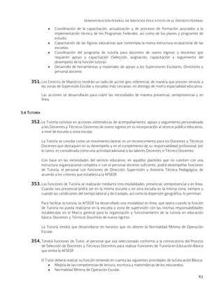 Administración Federal de Servicios Educativos en el Distrito Federal
91
 Coordinación de la capacitación, actualización y de procesos de formación asociados a la
implementación técnica de los Programas Federales, así como de los planes y programas de
estudio.
 Capacitación de las figuras educativas que contempla la nueva estructura ocupacional de las
escuelas.
 Coordinación del programa de tutoría para docentes de nuevo ingreso y docentes que
requieren apoyo y capacitación (Selección, asignación, capacitación y seguimiento del
desempeño de la función tutora).
 Desarrollo de herramientas y materiales de apoyo a los Supervisores Escolares, Directores y
personal docente.
351. Los Centros de Maestros tendrán un radio de acción geo-referencial, de manera que presten servicio a
las zonas de Supervisión Escolar y escuelas más cercanas, sin distingo de nivel o especialidad educativa.
Las acciones se desarrollarán para cubrir las necesidades de manera presencial, semipresencial y en
línea.
5.6 TUTORÍA
352. La Tutoría consiste en acciones sistemáticas de acompañamiento, apoyo y seguimiento personalizado
a los Docentes y Técnicos Docentes de nuevo ingreso en su incorporación al servicio público educativo,
a nivel de escuela o zona escolar.
La Tutoría se concibe como un movimiento lateral, es un reconocimiento para los Docentes y Técnicos
Docentes que destaquen en su desempeño y en el cumplimiento de su responsabilidad profesional, por
lo tanto, es considerada como una actividad adicional a las labores Docentes o Técnico Docentes.
Con base en las necesidades del servicio educativo, en aquellos planteles que no cuenten con una
estructura organizacional completa o con el personal docente suficiente, podrá desempeñar funciones
de Tutoría, el personal con funciones de Dirección, Supervisión y Asesoría Técnica Pedagógica, de
acuerdo a los criterios que establezca la AFSEDF.
353. Las funciones de Tutoría se realizarán mediante tres modalidades: presencial, semipresencial y en línea.
Cuando sea presencial podrá ser en la misma escuela o en otra escuela en la misma zona, siempre y
cuando las condiciones del tiempo laboral y de traslado, así como la dispersión geográfica, lo permitan.
Para facilitar la tutoría, la AFSEDF ha desarrollado una modalidad en línea, que opera cuando la función
de Tutoría no pueda realizarse en la escuela o zona de supervisión con las mismas responsabilidades
establecidas en el Marco general para la organización y funcionamiento de la tutoría en educación
básica. Docentes y Técnicos Docentes de nuevo ingreso.
La Tutoría tendrá que desarrollarse en horarios que no alteren la Normalidad Mínima de Operación
Escolar.
354. Tendrá funciones de Tutor, el personal que sea seleccionado conforme a la convocatoria del Proceso
de Selección de Docentes y Técnicos Docentes para realizar Funciones de Tutoría en Educación Básica
que emite la AFSEDF.
El Tutor deberá realizar su función teniendo en cuenta las siguientes prioridades de la Educación Básica:
 Mejora de las competencias de lectura, escritura y matemáticas de los educandos;
 Normalidad Mínima de Operación Escolar;
 