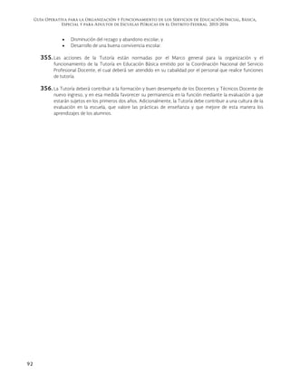 Guía Operativa para la Organización y Funcionamiento de los Servicios de Educación Inicial, Básica,
Especial y para Adultos de Escuelas Públicas en el Distrito Federal. 2015-2016
92
 Disminución del rezago y abandono escolar; y
 Desarrollo de una buena convivencia escolar.
355. Las acciones de la Tutoría están normadas por el Marco general para la organización y el
funcionamiento de la Tutoría en Educación Básica emitido por la Coordinación Nacional del Servicio
Profesional Docente, el cual deberá ser atendido en su cabalidad por el personal que realice funciones
de tutoría.
356. La Tutoría deberá contribuir a la formación y buen desempeño de los Docentes y Técnicos Docente de
nuevo ingreso, y en esa medida favorecer su permanencia en la función mediante la evaluación a que
estarán sujetos en los primeros dos años. Adicionalmente, la Tutoría debe contribuir a una cultura de la
evaluación en la escuela, que valore las prácticas de enseñanza y que mejore de esta manera los
aprendizajes de los alumnos.
 