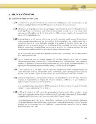 Administración Federal de Servicios Educativos en el Distrito Federal
93
6. PARTICIPACIÓN SOCIAL
6.1 ASOCIACIÓN DE PADRES DE FAMILIA (APF)
357. La conformación y funcionamiento de las Asociaciones de Padres de Familia se sujetarán a lo que
establece la LGE y el Reglamento de la APF, así como los estatutos de cada asociación.
358. El Director se encargará de convocar a la asamblea para la constitución de la primera Mesa Directiva de
la APF. Las futuras convocatorias para elecciones de la misma, en cada nuevo ciclo escolar, serán
realizadas por la Mesa Directiva, de común acuerdo con el Director, para establecer la fecha, asistiendo
únicamente en calidad de asesor.
359. Si la Asamblea de la APF acuerda solicitar una aportación voluntaria para la escuela, éstos recursos
serán manejados exclusivamente por los miembros de la Asociación y por ningún motivo por el
personal del plantel; la misma Asociación explicará a los padres de familia o tutores que no es
obligatoria, pero si necesaria, porque con su cooperación se contribuirá a la compra de material
didáctico, material de Educación Física, mantenimiento y mejora del inmueble educativo. De igual
forma se les informará que no es necesario hacer el pago en una sola emisión.
No se condicionará la inscripción y entrega de documentación a los alumnos, por no haber cubierto
dicha aportación voluntaria.
360. Con la finalidad de que los recursos reunidos por la Mesa Directiva de la APF se apliquen
transparentemente, deberán presentar a las autoridades educativas correspondientes y a la comunidad
educativa en general un informe de rendición de cuentas por escrito de las actividades realizadas y el
registro contable respectivo, en dos momentos, enero y junio del ciclo escolar vigente.
361. La Mesa Directiva de la APF deberá solicitar por escrito al Director del plantel los requerimientos del
centro de trabajo para que, en la medida de las posibilidades, sean cubiertos por la Asociación y
elabore, a partir de éstas, un plan anual de acciones, que dará a conocer a la comunidad educativa.
362. El Director del plantel dará las facilidades necesarias a la Mesa Directiva de la APF para realizar las
acciones de mantenimiento y mejora del inmueble educativo, conforme a lo que establece el
Reglamento de Asociaciones de Padres de Familia.
En la escuela primaria y secundaria del CNAR, las acciones de mantenimiento y mejora del inmueble
educativo es responsabilidad del mismo Centro.
363. La Mesa Directiva de la APF mantendrá actualizada la documentación, (libro contable y actas,
cuaderno de notas, talonarios y documentos bancarios), la cual estará a disposición de las autoridades
y los padres de familia o tutores, por lo que permanecerá en el plantel escolar.
Las atribuciones que anteceden se ejercerán en forma coordinada con los Directores de los planteles o
con las autoridades escolares y educativas competentes, y requerirán de su acuerdo expreso para toda
actividad que se comprenda entre las funciones y responsabilidades exclusivas, que las citadas
autoridades tienen a su cargo.
 