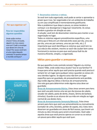 dicas para organizar sua vida

Por que organizar-se?
Para ter respondidas
algumas questões
Onde estão minhas
chaves? Estou atrasada,
alguém viu meu casaco
marrom? Cadê o envelope
que deixei em cima da
mesa? Por acaso você tem
aí uma cópia daquele
contrato? A quanto tempo
a reunião começou?

www.organizesuavida.com.br

7. Desenvolva sistemas e rotinas.
Se você tem tudo organizado, você pode se sentar e aproveitar o
prazer que é isso. Ser organizado e ter um ambiente de trabalho
ou em casa simplificado é tremendamente gratificante.
Mas o problema é que daqui a pouco, as coisas tendem a
começar a se desorganizar e bagunçar novamente. As coisas
tendem a gravitar em direção ao caos.
A solução: você tem de desenvolver sistemas para manter a sua
organização no lugar.
Todos os sistemas seguem procedimentos específicos, uma
rotina que é feita em um intervalo (três vezes por dia, uma vez
por dia, uma vez por semana, uma vez por mês, etc.). É
importante que você identifique os sistemas que você tem na
sua vida (e eles existem, mesmo se você não souber bem como
funcionam) e escreva-os para que você possa fazê-los de
maneira eficiente, simples, e organizada.

Idéias para guardar e armazenar
De que aparelho é este controle remoto? Alguém viu minhas
chaves? Mãe, onde estão meus óculos? Isso te soa familiar? O
truque para achar aquilo que você precisa quando você precisa é
sempre ter um lugar para qualquer coisa e guardar as coisas em
seus devidos lugares. Se alguma coisa não tem um lugar
específico para ser guardado, ele provavelmente será perdido.
Aqui estão algumas idéias e técnicas de armazenamento.
Use este guia para determinar onde alguma coisa deve ser
guardada:
Áreas de Armazenamento Diárias. Estas áreas servem para itens
que você usa pelo menos uma vez por dia (escova de cabelo,
secador de cabelo, pasta de dente, chaves, lâmina de barbear,
chinelos). Guarde-os ao alcance de sua mão em relação ao lugar
normal de uso destes itens.
Áreas de Armazenamento Semanais/Mensais. Estas áreas
servem para itens que você usa semanalmente ou mensalmente
(cortador de unha, bicicleta, polidor de sapato, etc). Estes itens
deveriam ser guardados em áreas de fácil acesso, que levem um
minuto ou dois minutos para serem encontrados. Você sabe –
aquelas áreas que você precise apenas se curvar ou se esticar
um pouco para obter aquilo que você quer.

Todos os direitos reservados ©

 