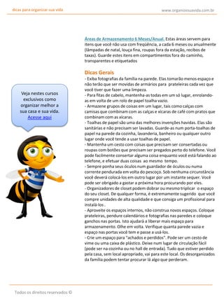dicas para organizar sua vida

www.organizesuavida.com.br

Áreas de Armazenamento 6 Meses/Anual. Estas áreas servem para
itens que você não usa com freqüência, a cada 6 meses ou anualmente
(lâmpadas de natal, louça fina, roupas fora da estação, recibos de
taxas). Guarde estes itens em compartimentos fora do caminho,
transparentes e etiquetados

Dicas Gerais

Veja nestes cursos
exclusivos como
organizar melhor a
sua casa e sua vida.
Acesse aqui

Todos os direitos reservados ©

- Exiba fotografias da família na parede. Elas tomarão menos espaço e
não terão que ser movidas de armários para prateleiras cada vez que
você tiver que fazer uma limpeza.
- Para fitas de cabelo, mantenha-as todas em um só lugar, enrolandoas em volta de um rolo de papel toalha vazio.
- Armazene grupos de coisas em um lugar, tais como calças com
camisas que combinam com as calças e xícaras de café com pratos que
combinam com as xícaras.
- Toalhas de papel são uma das melhores invenções havidas. Elas são
sanitárias e não precisam ser lavadas. Guarde-as num porta-toalhas de
papel na parede da cozinha, lavanderia, banheiro ou qualquer outro
lugar onde você tende a usar toalhas de papel.
- Mantenha um cesto com coisas que precisam ser consertadas ou
roupas com botões que precisam ser pregados perto do telefone. Você
pode facilmente consertar alguma coisa enquanto você está falando ao
telefone, e efetuar duas coisas ao mesmo tempo.
- Sempre ponha seus óculos num guardador de óculos ou numa
corrente pendurada em volta do pescoço. Sob nenhuma circunstância
você deverá colocá-los em outro lugar por um instante sequer. Você
pode ser obrigado a gastar a próxima hora procurando por eles.
- Organizadores de closet podem dobrar ou mesmo triplicar o espaço
do seu closet. De qualquer forma, é extremamente sugerido que você
compre unidades de alta qualidade e que consiga um profissional para
instalá-los .
- Aproveite os espaços internos, não construa novos espaços. Coloque
prateleiras, pendure calendários e fotografias nas paredes e coloque
ganchos nas portas. Isto ajudará a liberar mais espaço para
armazenamento. Olhe em volta. Verifique quanta parede vazia e
espaço nas portas você tem e passe a usá-los.
- Crie um espaço para "achados e perdidos". Pode ser um cesto de
vime ou uma caixa de plástico. Deixe num lugar de circulação fácil
(pode ser na cozinha ou no hall de entrada). Tudo que estiver perdido
pela casa, sem local apropriado, vai para este local. Os desorganizados
da família podem tentar procurar lá algo que perderam.

 