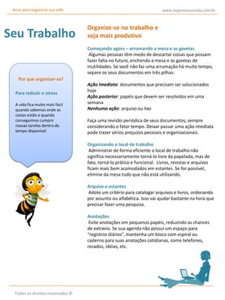 dicas para organizar sua vida

Seu Trabalho

www.organizesuavida.com.br

Organize-se no trabalho e
seja mais produtivo
Começando agora – arrumando a mesa e as gavetas
Algumas pessoas têm medo de descartar coisas que possam
fazer falta no futuro, enchendo a mesa e as gavetas de
inutilidades. Se você não faz uma arrumação há muito tempo,
separe os seus documentos em três pilhas:

Por que organizar-se?
Para reduzir o stress
A vida fica muito mais fácil
quando sabemos onde as
coisas estão e quando
conseguimos cumprir
nossas tarefas dentro do
tempo disponível

Ação imediata: documentos que precisam ser solucionados
hoje
Ação posterior: papéis que devem ser resolvidos em uma
semana
Nenhuma ação: arquivo ou lixo
Faça uma revisão periódica de seus documentos, sempre
considerando o fator tempo. Deixar passar uma ação imediata
pode trazer sérios prejuízos pessoais e organizacionais.
Organizando o local de trabalho
Administrar de forma eficiente o local de trabalho não
significa necessariamente torná-lo livre da papelada, mas de
fato, torná-lo prático e funcional. Livros, revistas e arquivos
ficam mais bem acomodados em estantes. Se for possível,
elimine da mesa tudo que não está utilizando.
Arquivo e estantes
Adote um critério para catalogar arquivos e livros, ordenando
por assunto ou alfabética. Isso vai ajudar bastante na hora que
precisar fazer uma pesquisa.
Anotações
Evite anotações em pequenos papéis, reduzindo as chances
de extravio. Se sua agenda não possui um espaço para
“registros diários”, mantenha um bloco com espiral ou
caderno para suas anotações cotidianas, como telefones,
recados, idéias, etc.

Todos os direitos reservados ©

 