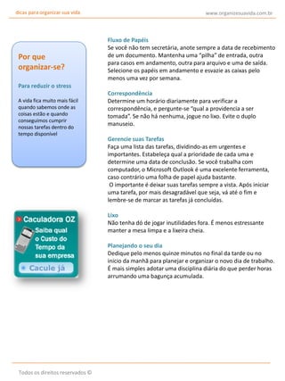 dicas para organizar sua vida

Por que
organizar-se?
Para reduzir o stress
A vida fica muito mais fácil
quando sabemos onde as
coisas estão e quando
conseguimos cumprir
nossas tarefas dentro do
tempo disponível

www.organizesuavida.com.br

Fluxo de Papéis
Se você não tem secretária, anote sempre a data de recebimento
de um documento. Mantenha uma “pilha” de entrada, outra
para casos em andamento, outra para arquivo e uma de saída.
Selecione os papéis em andamento e esvazie as caixas pelo
menos uma vez por semana.
Correspondência
Determine um horário diariamente para verificar a
correspondência, e pergunte-se “qual a providencia a ser
tomada”. Se não há nenhuma, jogue no lixo. Evite o duplo
manuseio.
Gerencie suas Tarefas
Faça uma lista das tarefas, dividindo-as em urgentes e
importantes. Estabeleça qual a prioridade de cada uma e
determine uma data de conclusão. Se você trabalha com
computador, o Microsoft Outlook é uma excelente ferramenta,
caso contrário uma folha de papel ajuda bastante.
O importante é deixar suas tarefas sempre a vista. Após iniciar
uma tarefa, por mais desagradável que seja, vá até o fim e
lembre-se de marcar as tarefas já concluídas.
Lixo
Não tenha dó de jogar inutilidades fora. É menos estressante
manter a mesa limpa e a lixeira cheia.
Planejando o seu dia
Dedique pelo menos quinze minutos no final da tarde ou no
inicio da manhã para planejar e organizar o novo dia de trabalho.
É mais simples adotar uma disciplina diária do que perder horas
arrumando uma bagunça acumulada.

Todos os direitos reservados ©

 