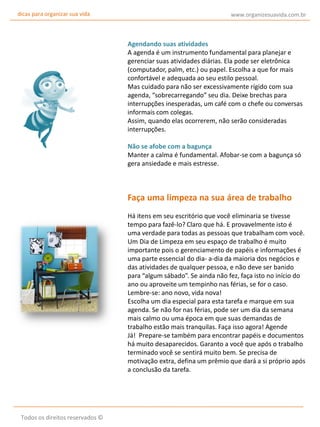 dicas para organizar sua vida

www.organizesuavida.com.br

Agendando suas atividades
A agenda é um instrumento fundamental para planejar e
gerenciar suas atividades diárias. Ela pode ser eletrônica
(computador, palm, etc.) ou papel. Escolha a que for mais
confortável e adequada ao seu estilo pessoal.
Mas cuidado para não ser excessivamente rígido com sua
agenda, “sobrecarregando” seu dia. Deixe brechas para
interrupções inesperadas, um café com o chefe ou conversas
informais com colegas.
Assim, quando elas ocorrerem, não serão consideradas
interrupções.
Não se afobe com a bagunça
Manter a calma é fundamental. Afobar-se com a bagunça só
gera ansiedade e mais estresse.

Faça uma limpeza na sua área de trabalho
Há itens em seu escritório que você eliminaria se tivesse
tempo para fazê-lo? Claro que há. E provavelmente isto é
uma verdade para todas as pessoas que trabalham com você.
Um Dia de Limpeza em seu espaço de trabalho é muito
importante pois o gerenciamento de papéis e informações é
uma parte essencial do dia- a-dia da maioria dos negócios e
das atividades de qualquer pessoa, e não deve ser banido
para “algum sábado”. Se ainda não fez, faça isto no início do
ano ou aproveite um tempinho nas férias, se for o caso.
Lembre-se: ano novo, vida nova!
Escolha um dia especial para esta tarefa e marque em sua
agenda. Se não for nas férias, pode ser um dia da semana
mais calmo ou uma época em que suas demandas de
trabalho estão mais tranquilas. Faça isso agora! Agende
Já! Prepare-se também para encontrar papéis e documentos
há muito desaparecidos. Garanto a você que após o trabalho
terminado você se sentirá muito bem. Se precisa de
motivação extra, defina um prêmio que dará a si próprio após
a conclusão da tarefa.

Todos os direitos reservados ©

 