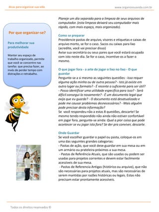 dicas para organizar sua vida

www.organizesuavida.com.br

Planeje um dia separado para a limpeza de seus arquivos de
computador. (esta limpeza deixará seu computador mais
rápido, com mais espaço, mais organizado).

Por que organizar-se?
Para melhorar sua
produtividade
Manter seu espaço de
trabalho organizado, permite
que você se concentre nas
tarefas que precisa fazer, ao
invés de perder tempo com
distrações e retrabalho.

Como se preparar
Providencie pastas de arquivo, visores e etiquetas e caixas de
arquivo morto, se for o caso. Sacos ou caixas para lixo
(acredite, você vai precisar disso)
Avise sua secretária ou seus pares que você estará ocupado
com isto neste dia. Se for o caso, incentive-os a fazer o
mesmo.
O que jogar fora - a arte de jogar o lixo no lixo - O que
guardar
Pergunte-se a si mesmo as seguintes questões : Isso requer
alguma ação minha ou de outra pessoa? - Isto já existe em
outro lugar ou formato? - É recente o suficiente para ser útil?
- Posso identificar uma utilidade específica para isso? - Será
difícil consegui-lo novamente? - É um documento legal que
exija que eu guarde? - O documento está desatualizado e
pode me causar problemas desnecessários? - Mais alguém
pode precisar desta informação?
Se você respondeu não a estas 8 questões, descarte! Se
mesmo tendo respondido não ainda não estiver confortável
em jogar fora, pergunte-se ainda: Qual a pior coisa que pode
acontecer se eu jogar isto fora? Se der pra conviver, descarte.
Onde Guardar
Se você escolher guardar o papel ou pasta, coloque-os em
uma das seguintes grandes categorias:
- Pastas de ação, que você deve guardar em sua mesa ou em
um armário ou prateleira próximos a sua mesa.
- Pastas de Referência Atuais, que são usadas ou podem ser
usadas para projetos correntes e devem estar facilmente
acessíveis de sua mesa.
- Pastas de Referencia Antigas (histórico ou arquivo), que não
são necessárias para projetos atuais, mas são necessárias de
serem mantidas por razões históricas ou legais. Estas não
precisam estar prontamente acessíveis.

Todos os direitos reservados ©

 