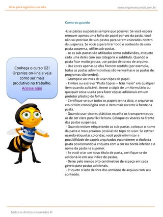 dicas para organizar sua vida

www.organizesuavida.com.br

Como eu guardo

Conheça o curso OZ!
Organize on-line e veja
como ser mais
produtivo no trabalho.
Acesse aqui

Todos os direitos reservados ©

-Use pastas suspensas sempre que possível. Se você espera
remover apenas uma folha de papel por vez da pasta, você
não vai precisar de sub-pastas para serem colocadas dentro
da suspensa. Se você espera tirar todo o conteúdo de uma
pasta suspensa, utilize sub-pastas.
- se as sub-pastas são utilizadas como subdivisões, etiquete
cada uma delas com sua categoria e subtítulo. Quando a
pasta ficar muito grossa, use pastas de caixas de arquivo.
- Use cores apenas se elas fizerem sentido (por exemplo,
todas as pastas administrativas são vermelhas e as pastas de
programas são verdes).
- Grampeie ao invés de usar clipes de papel.
- Timbre ou escreva “Pasta Cópias – Não mexa” em qualquer
item quando aplicável. Anexe a cópia de um formulário ou
qualquer coisa usada para fazer cópias adicionais em um
protetor plástico de folhas.
- Certifique-se que todos os papeis tenha data, e arquive-os
em ordem cronológica com o item mais recente à frente da
pasta.
- Quando usar visores plásticos escolha os transparentes ou
os de cor clara para fácil leitura. Coloque os visores na frente
das pastas suspensas.
- Quando estiver etiquetando as sub-pastas, coloque o nome
da pasta o mais próximo possível do topo do visor. Se estiver
usando etiquetas coloridas, você pode minimizar a
possibilidade de papeis arquivados esconderem o título da
pasta posicionando a etiqueta com a cor na borda inferior e o
nome da pasta na superior.
- Se você criar um novo título de pasta, certifique-se de
adicioná-lo em seu índice de pastas.
- Deixe pelo menos oito centímetros de espaço em cada
gaveta para pastas adicionais.
- Etiquete o lado de fora dos armários de arquivo com seu
conteúdo.

 