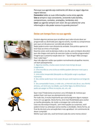 dicas para organizar sua vida

www.organizesuavida.com.br

Para que sua agenda seja realmente útil deve-se seguir algumas
regras básicas:
Concentre todas as suas informações numa única agenda
Use-a sempre e seja consistente, anotando tudo (tarefas,
compromissos, contatos, anotações, lembretes etc)
Leve sua agenda sempre com você. De que adianta ter uma
informação e não poder acessa-la quando precisar?

Deixe um tempo livre na sua agenda
Existem algumas pessoas que acreditam que cada minuto deve ser
programado ou destinado para alguma tarefa, reunião ou compromisso
para que um dia possa ser considerado produtivo.
Nada poderia estar mais distante da verdade. Esta prática apenas irá
levá-lo(a) ao stress e frustração.
Quantas vezes você já planejou todo o seu dia, para só depois descobrir
que não chegou nem perto de executar todas as tarefas programadas?
Imagino que a próxima reação deve ser: " Que droga!! Não consegui
fazer nada hoje! "
Aqui vão algumas razões que podem normalmente atrapalhar mesmo
um bom planejamento:
1. Algumas tarefas, muitas vezes tomam mais tempo do que
imaginamos
2. Uma reunião ou uma visita ao médico podem demorar mais que o
planejado
3. Uma visita inesperada (desejada ou não) pode surgir a qualquer
momento
4. Seu celular pode tocar mais vezes do que você esperava ao longo do
dia
5. Seu computador travou, a rede caiu, a internet saiu do ar, seu cliente
atrasou, um toró caiu na cidade, sua mulher ligou na última hora e
pediu pra pegar os filhos na escola, etc, etc, etc
Quer mais? Poderíamos enumerar uma infinidade de motivos que
podem fazer com que seu planejamento vire pó.
Por tudo isto, é muito importante que você programe alguns espaços
livres em sua agenda. Desta forma, terá mais flexibilidade para avaliar
as tarefas planejadas, de modo a conseguir dar conta de tudo.
Caso seu dia esteja tranquilo , sem interrupções ou surpresas, você
poderá incluir ou antecipar outras tarefas e atividades. Desta forma, ao
final do dia terá uma sensação bem mais agradável. Um sentimento de
dever cumprido!
Melhor que tudo isto, você terminará cada dia como menos stress!

18
Todos os direitos reservados ©

 