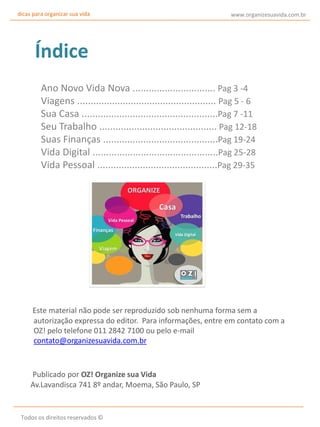 dicas para organizar sua vida

www.organizesuavida.com.br

Índice
Ano Novo Vida Nova ............................... Pag 3 -4
Viagens .................................................... Pag 5 - 6
Sua Casa ...................................................Pag 7 -11
Seu Trabalho ............................................ Pag 12-18
Suas Finanças ...........................................Pag 19-24
Vida Digital ...............................................Pag 25-28
Vida Pessoal .............................................Pag 29-35

Este material não pode ser reproduzido sob nenhuma forma sem a
autorização expressa do editor. Para informações, entre em contato com a
OZ! pelo telefone 011 2842 7100 ou pelo e-mail
contato@organizesuavida.com.br

Publicado por OZ! Organize sua Vida
Av.Lavandisca 741 8º andar, Moema, São Paulo, SP

Todos os direitos reservados ©

 