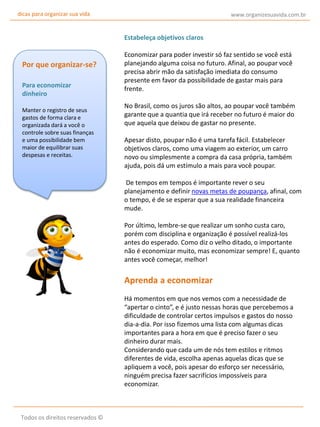 dicas para organizar sua vida

www.organizesuavida.com.br

Estabeleça objetivos claros

Por que organizar-se?
Para economizar
dinheiro
Manter o registro de seus
gastos de forma clara e
organizada dará a você o
controle sobre suas finanças
e uma possibilidade bem
maior de equilibrar suas
despesas e receitas.

Economizar para poder investir só faz sentido se você está
planejando alguma coisa no futuro. Afinal, ao poupar você
precisa abrir mão da satisfação imediata do consumo
presente em favor da possibilidade de gastar mais para
frente.
No Brasil, como os juros são altos, ao poupar você também
garante que a quantia que irá receber no futuro é maior do
que aquela que deixou de gastar no presente.
Apesar disto, poupar não é uma tarefa fácil. Estabelecer
objetivos claros, como uma viagem ao exterior, um carro
novo ou simplesmente a compra da casa própria, também
ajuda, pois dá um estímulo a mais para você poupar.
De tempos em tempos é importante rever o seu
planejamento e definir novas metas de poupança, afinal, com
o tempo, é de se esperar que a sua realidade financeira
mude.
Por último, lembre-se que realizar um sonho custa caro,
porém com disciplina e organização é possível realizá-los
antes do esperado. Como diz o velho ditado, o importante
não é economizar muito, mas economizar sempre! E, quanto
antes você começar, melhor!

Aprenda a economizar
Há momentos em que nos vemos com a necessidade de
“apertar o cinto”, e é justo nessas horas que percebemos a
dificuldade de controlar certos impulsos e gastos do nosso
dia-a-dia. Por isso fizemos uma lista com algumas dicas
importantes para a hora em que é preciso fazer o seu
dinheiro durar mais.
Considerando que cada um de nós tem estilos e ritmos
diferentes de vida, escolha apenas aquelas dicas que se
apliquem a você, pois apesar do esforço ser necessário,
ninguém precisa fazer sacrifícios impossíveis para
economizar.

Todos os direitos reservados ©

 