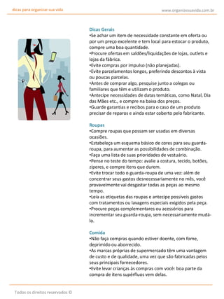 dicas para organizar sua vida

www.organizesuavida.com.br

Dicas Gerais
•Se achar um item de necessidade constante em oferta ou
por um preço excelente e tem local para estocar o produto,
compre uma boa quantidade.
•Procure ofertas em saldões/liquidações de lojas, outlets e
lojas da fábrica.
•Evite compras por impulso (não planejadas).
•Evite parcelamentos longos, preferindo descontos à vista
ou poucas parcelas.
•Antes de comprar algo, pesquise junto a colegas ou
familiares que têm e utilizam o produto.
•Antecipe necessidades de datas temáticas, como Natal, Dia
das Mães etc., e compre na baixa dos preços.
•Guarde garantias e recibos para o caso de um produto
precisar de reparos e ainda estar coberto pelo fabricante.
Roupas
•Compre roupas que possam ser usadas em diversas
ocasiões.
•Estabeleça um esquema básico de cores para seu guardaroupa, para aumentar as possibilidades de combinação.
•Faça uma lista de suas prioridades de vestuário.
•Pense no teste do tempo: avalie a costura, tecido, botões,
zíperes, e compre itens que durem.
•Evite trocar todo o guarda-roupa de uma vez: além de
concentrar seus gastos desnecessariamente no mês, você
provavelmente vai desgastar todas as peças ao mesmo
tempo.
•Leia as etiquetas das roupas e antecipe possíveis gastos
com tratamentos ou lavagens especiais exigidos pela peça.
•Procure peças complementares ou acessórios para
incrementar seu guarda-roupa, sem necessariamente mudálo.
Comida
•Não faça compras quando estiver doente, com fome,
deprimido ou aborrecido.
•As marcas próprias de supermercado têm uma vantagem
de custo e de qualidade, uma vez que são fabricadas pelos
seus principais fornecedores.
•Evite levar crianças às compras com você: boa parte da
compra de itens supérfluos vem delas.
Todos os direitos reservados ©

 