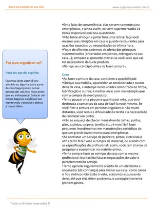 dicas para organizar sua vida

Por que organizar-se?
Para ter paz de espírito
Quantas vezes você vê seu
armário ou alguma outra parte
da casa bagunçada e pensa:
preciso dar um jeito nisso antes
que eu enlouqueça! Colocar um
fim na bagunça vai deixar sua
mente mais tranquila e aberta
a novas idéias.

Todos os direitos reservados ©

www.organizesuavida.com.br

•Evite lojas de conveniência: elas servem somente para
emergências, e ainda assim, existem supermercados 24
horas disponíveis em boa quantidade.
•Não torne almoçar e jantar fora uma rotina: faça você
mesmo suas refeições em casa e guarde restaurantes para
ocasiões especiais ou necessidades de última hora.
•Fique de olho nos cadernos de oferta dos principais
supermercados (encartados em jornais, entregues na sua
casa...); compare e aproveite ofertas se você sabe que vai
ter necessidade daquele produto.
•Planeje seu cardápio antes de fazer compras.
Casa
•Ao fazer a pintura da casa, considere a possibilidade
•Cheque sua mobília, aquecedor, ar condicionado e outros
itens da casa, e antecipe necessidades como troca de filtros,
lubrificação e outros; é melhor arcar com manutenção que
com a compra de novo produto.
•Tente poupar uma pequena quantia por mês, que será
destinada a consertos da casa de fazê-la você mesmo. Se
você fizer a pintura em períodos regulares e não muito
distantes, você reduz a dificuldade da tarefa e a necessidade
de contratar um pintor.
•Não se esqueça de checar mensalmente calhas, portas,
piso, azulejos, carpete, janelas etc.; é mais fácil fazer
pequenos investimentos em manutenções periódicas do
que um grande investimento para emergências.
•Ao contratar um serviço de pedreiro, pintor, eletricista e
afins tente fazer você a compra de material, de acordo com
as especificações do profissional: assim, você tem chance de
pesquisar e economizar na matéria-prima.
•Tente sempre fazer os serviços da casa com o mesmo
profissional: isso facilita futuras negociações de valor e
parcelamento do serviço.
•Tente agendar regularmente a visita de um eletricista e
encanador (de confiança) para avaliar sua casa: como canos
e fios elétricos não estão à vista, acabamos esquecendo
deles até que eles dêem problema, e conseqüentemente
grandes gastos.

 