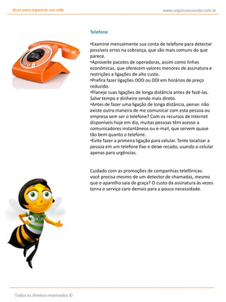 dicas para organizar sua vida

www.organizesuavida.com.br

Telefone
•Examine mensalmente sua conta de telefone para detectar
possíveis erros na cobrança, que são mais comuns do que
parece.
•Aproveite pacotes de operadoras, assim como linhas
econômicas, que oferecem valores menores de assinatura e
restrições a ligações de alto custo.
•Prefira fazer ligações DDD ou DDI em horários de preço
reduzido.
•Planeje suas ligações de longa distância antes de fazê-las.
Salve tempo e dinheiro sendo mais direto.
•Antes de fazer uma ligação de longa distância, pense: não
existe outra maneira de me comunicar com esta pessoa ou
empresa sem ser o telefone? Com os recursos de Internet
disponíveis hoje em dia, muitas pessoas têm acesso a
comunicadores instantâneos ou e-mail, que servem quase
tão bem quanto o telefone.
•Evite fazer a primeira ligação para celular. Tente localizar a
pessoa em um telefone fixo e deixe recado, usando o celular
apenas para urgências.
Cuidado com as promoções de companhias telefônicas:
você precisa mesmo de um detector de chamadas, mesmo
que o aparelho saia de graça? O custo da assinatura às vezes
torna o serviço caro demais para a pouca necessidade.

Todos os direitos reservados ©

 