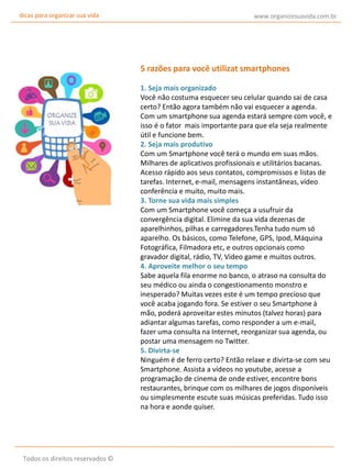 dicas para organizar sua vida

www.organizesuavida.com.br

5 razões para você utilizat smartphones
1. Seja mais organizado
Você não costuma esquecer seu celular quando sai de casa
certo? Então agora também não vai esquecer a agenda.
Com um smartphone sua agenda estará sempre com você, e
isso é o fator mais importante para que ela seja realmente
útil e funcione bem.
2. Seja mais produtivo
Com um Smartphone você terá o mundo em suas mãos.
Milhares de aplicativos profissionais e utilitários bacanas.
Acesso rápido aos seus contatos, compromissos e listas de
tarefas. Internet, e-mail, mensagens instantâneas, vídeo
conferência e muito, muito mais.
3. Torne sua vida mais simples
Com um Smartphone você começa a usufruir da
convergência digital. Elimine da sua vida dezenas de
aparelhinhos, pilhas e carregadores.Tenha tudo num só
aparelho. Os básicos, como Telefone, GPS, Ipod, Máquina
Fotográfica, Filmadora etc, e outros opcionais como
gravador digital, rádio, TV, Video game e muitos outros.
4. Aproveite melhor o seu tempo
Sabe aquela fila enorme no banco, o atraso na consulta do
seu médico ou ainda o congestionamento monstro e
inesperado? Muitas vezes este é um tempo precioso que
você acaba jogando fora. Se estiver o seu Smartphone à
mão, poderá aproveitar estes minutos (talvez horas) para
adiantar algumas tarefas, como responder a um e-mail,
fazer uma consulta na Internet, reorganizar sua agenda, ou
postar uma mensagem no Twitter.
5. Divirta-se
Ninguém é de ferro certo? Então relaxe e divirta-se com seu
Smartphone. Assista a vídeos no youtube, acesse a
programação de cinema de onde estiver, encontre bons
restaurantes, brinque com os milhares de jogos disponíveis
ou simplesmente escute suas músicas preferidas. Tudo isso
na hora e aonde quiser.

Todos os direitos reservados ©

 