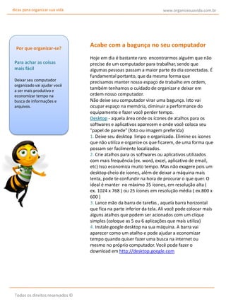 dicas para organizar sua vida

Por que organizar-se?
Para achar as coisas
mais fácil
Deixar seu computador
organizado vai ajudar você
a ser mais produtivo e
economizar tempo na
busca de informações e
arquivos.

Todos os direitos reservados ©

www.organizesuavida.com.br

Acabe com a bagunça no seu computador
Hoje em dia é bastante raro encontrarmos alguém que não
precise de um computador para trabalhar, sendo que
algumas pessoas passam a maior parte do dia conectadas. É
fundamental portanto, que da mesma forma que
precisamos manter nosso espaço de trabalho em ordem,
também tenhamos o cuidado de organizar e deixar em
ordem nosso computador.
Não deixe seu computador virar uma bagunça. Isto vai
ocupar espaço na memória, diminuir a performance do
equipamento e fazer você perder tempo.
Desktop - aquela área onde os ícones de atalhos para os
softwares e aplicativos aparecem e onde você coloca seu
"papel de parede" (foto ou imagem preferida)
1. Deixe seu desktop limpo e organizado. Elimine os ícones
que não utiliza e organize os que ficarem, de uma forma que
possam ser facilmente localizados.
2. Crie atalhos para os softwares ou aplicativos utilizados
com mais frequência (ex. word, excel, aplicativo de email,
etc) Isso economiza muito tempo. Mas não exagere pois um
desktop cheio de ícones, além de deixar a máquina mais
lenta, pode te confundir na hora de procurar o que quer. O
ideal é manter no máximo 35 ícones, em resolução alta (
ex. 1024 x 768 ) ou 25 ícones em resolução média ( ex.800 x
600 )
3. Lance mão da barra de tarefas , aquela barra horizontal
que fica na parte inferior da tela. Ali você pode colocar mais
alguns atalhos que podem ser acionados com um clique
simples (coloque as 5 ou 6 aplicações que mais utiliza)
4. Instale google desktop na sua máquina. A barra vai
aparecer como um atalho e pode ajudar a economizar
tempo quando quiser fazer uma busca na internet ou
mesmo no próprio computador. Você pode fazer o
download em http://desktop.google.com

 