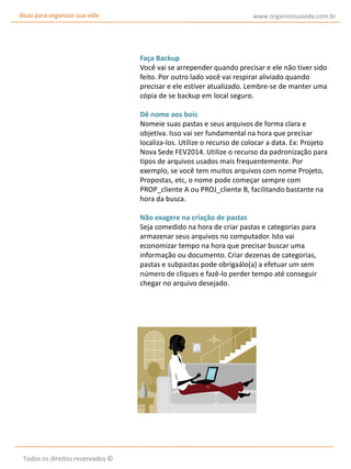 dicas para organizar sua vida

www.organizesuavida.com.br

Faça Backup
Você vai se arrepender quando precisar e ele não tiver sido
feito. Por outro lado você vai respirar aliviado quando
precisar e ele estiver atualizado. Lembre-se de manter uma
cópia de se backup em local seguro.
Dê nome aos bois
Nomeie suas pastas e seus arquivos de forma clara e
objetiva. Isso vai ser fundamental na hora que precisar
localiza-los. Utilize o recurso de colocar a data. Ex: Projeto
Nova Sede FEV2014. Utilize o recurso da padronização para
tipos de arquivos usados mais frequentemente. Por
exemplo, se você tem muitos arquivos com nome Projeto,
Propostas, etc, o nome pode começar sempre com
PROP_cliente A ou PROJ_cliente B, facilitando bastante na
hora da busca.
Não exagere na criação de pastas
Seja comedido na hora de criar pastas e categorias para
armazenar seus arquivos no computador. Isto vai
economizar tempo na hora que precisar buscar uma
informação ou documento. Criar dezenas de categorias,
pastas e subpastas pode obrigaálo(a) a efetuar um sem
número de cliques e fazê-lo perder tempo até conseguir
chegar no arquivo desejado.

Todos os direitos reservados ©

 