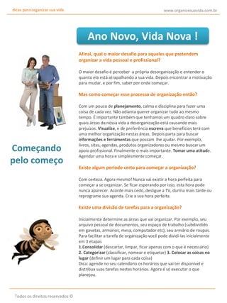 dicas para organizar sua vida

www.organizesuavida.com.br

Ano Novo, Vida Nova !
Afinal, qual o maior desafio para aqueles que pretendem
organizar a vida pessoal e profissional?
O maior desafio é perceber a própria desorganização e entender o
quanto ela está atrapalhando a sua vida. Depois encontrar a motivação
para mudar, e por fim, saber por onde começar.

Mas como começar esse processo de organização então?

Começando
pelo começo

Com um pouco de planejamento, calma e disciplina para fazer uma
coisa de cada vez. Não adianta querer organizar tudo ao mesmo
tempo. É importante também que tenhamos um quadro claro sobre
quais áreas da nossa vida a desorganização está causando mais
prejuízos. Visualize, e de preferência escreva que benefícios terá com
uma melhor organização nestas áreas. Depois parta para buscar
informações e ferramentas que possam lhe ajudar. Por exemplo,
livros, sites, agendas, produtos organizadores ou mesmo buscar um
apoio profissional. Finalmente o mais importante. Tomar uma atitude.
Agendar uma hora e simplesmente começar.

Existe algum período certo para começar a organização?
Com certeza. Agora mesmo! Nunca vai existir a hora perfeita para
começar a se organizar. Se ficar esperando por isso, esta hora pode
nunca aparecer. Acorde mais cedo, desligue a TV, durma mais tarde ou
reprograme sua agenda. Crie a sua hora perfeita.

Existe uma divisão de tarefas para a organização?
Inicialmente determine as áreas que vai organizar. Por exemplo, seu
arquivo pessoal de documentos, seu espaço de trabalho (subdividido
em gavetas, armários, mesa, computador etc), seu armário de roupas.
Para facilitar a tarefa de organização você pode dividi-las inicialmente
em 3 etapas
1.Consolidar (descartar, limpar, ficar apenas com o que é necessário)
2. Categorizar (classificar, nomear e etiquetar) 3. Colocar as coisas no
lugar (definir um lugar para cada coisa)
Dica: agende no seu calendário os horários que vai ter disponível e
distribua suas tarefas nestes horários. Agora é só executar o que
planejou.

Todos os direitos reservados ©

 