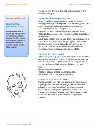 dicas para organizar sua vida

www.organizesuavida.com.br

-Ponha um sino de vento de metal atrás da porta. O sino
atrai boas energias.
Por que organizar-se?
Para deixar tudo
parecer mais bonito
Espaços organizados e
limpos são mais agradáveis
e mais bonitos aos olhos
da nossa família e nossos
amigos. Quem não gosta
de ver coisas bonitas e
viver em lugares bonitos
não é mesmo?

2) A ABUNDÂNCIA BANHA SUA CASA
Para o Feng Shui, toda a casa deve ter um rio calmo e
sereno passando diante da porta. O rio irá trazer, para a casa
e seus moradores, saúde, prosperidade e alimentos,
levando embora as más energias.
- Hoje em dia, nem sempre conseguimos ter um rio em
nossas portas. Mas, podemos colocar objetos e quadros que
lembrem água.
- Você pode colocar, pelo lado de dentro da casa, próximo a
porta de entrada, uma fonte de água ligada, um aquário
com peixes, uma gravura ou quadro com um rio, mar e
barcos, uma foto de um local que tenha cachoeira ou
motivos naúticos. Tudo para atrair prosperidade.
3) O FOGO DA PROSPERIDADE
Você sabia que o fogão é considerado o caixa forte ou cofre
da casa. Seu elemento é o fogo. É nele que preparamos os
alimentos que irão nos dar sustentação e energia no dia-adia. Anote alguns cuidados que você deverá ter com o
fogão:
- Sempre limpo e impecável
- Todas as bocas e o fogão funcionando bem
-Nada de lixo perto dele, é anti-próspero.
4) CUIDADO COM ENTULHO E LIXO
Muitos cuidados para não ficar acumulando e guardando
objetos, papéis, roupas e lembranças que não tem mais
utilidade e uso. Estes "entulhos " provocam a energia
estagnada, o que atrapalha a prosperidade da casa.
- Faça uma avaliação e limpeza geral. Abra espaço em sua
casa e vida. Não esqueça de colocar o lixo para fora
também.

Todos os direitos reservados ©

 