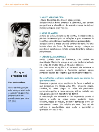 dicas para organizar sua vida

www.organizesuavida.com.br

5) MUITO VERDE NA CASA
- Abuse de plantas. Elas trazem boas energias.
-Coloque muitas flores amarelas e vermelhas, pois atraem
prosperidade e abundância. Arranjo de girassol também é
muito usado para atrair riqueza.
6) MESA DE JANTAR
A mesa de jantar, da sala ou da cozinha, é o local onde as
pessoas se reúnem para as refeições e para conversar. O
Feng Shui a considera um local também de prosperidade.
-Coloque sobre a mesa um belo arranjo de flores ou uma
fruteira cheia de frutas. Se houver espaço, coloque na
parede um espelho para refletir a mesa de jantar e dobrar a
prosperidade.

Por que
organizar-se?
Para sentir-se bem
Livrar-se da bagunça e
criar espaços funcionais
e agradáveis, pode nos
proporcionar um
grande prazer por estar
em casa.

Todos os direitos reservados ©

7) LADRÃO DA ABUNDÂNCIA
Muito cuidado com os banheiros, são ladrões de
abundância. Mantenha sempre a porta do banheiro fechada
e a tampa da privada baixa. Já irá ajudar bastante.
Para buscarmos o equilíbrio e harmonia do ambiente e
nosso próprio equilíbrio e harmonia ,existem alguns
princípios básicos do Feng Shui que devem ser obedecidos.
Os semelhantes se atraem, portanto aquilo que somos é o
que iremos atrair.
Devemos organizar nosso ambiente de forma a refletir o
que desejamos em nossas vidas. Um ambiente alegre,
saudável, irá atrair alegria e saúde. Não precisamos
encher de espelhos a casa e devemos até ter cuidado com
eles, pois não devem nos refletir ao dormir.
A manutenção do ambiente é tão importante quanto é
higiene e saúde de nosso corpo, portanto
todo
concerto, trocas de móveis, trabalho doméstico deve ser
considerado como um trabalho de amor. Cada ato de
melhoria é oportunidade para mudar e aumentar a
qualidade de nossa vida.

 