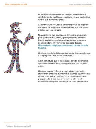 dicas para organizar sua vida

www.organizesuavida.com.br

Se você possui prestadores de serviços, observe se está
satisfeito, se são qualificados e cuidadosos com os objetos e
valores que o ambiente possui.
Ao contratar pessoal, utilize o mesmo padrão de exigência
que usaria para contratar uma babá para seu filho ou um
médico para sua cirurgia.
Não mantenha lixo acumulado dentro dos ambientes,
principalmente na cozinha, que representa o elemento
fogo, o qual alimenta a força energética que ativa nossa
riqueza ela também representa o coração da casa.
Não mantenha relógios parados em sua casa ou local de
trabalho.
O relógio é símbolo do tempo, sua função é contar o tempo
e relógio parado não exerce sua função.
Assim como tudo que contenha água parada, o elemento
água deve estar em movimento para que a vida também
esteja.
O espaço externo reflete o espaço interno, portanto
criando um ambiente harmonioso estamos trazendo para
nossas vidas saúde, sucesso, bons relacionamentos e
prosperidade é isso que o Feng Shui através da
distribuição adequada da energia chi nos proporciona.

Todos os direitos reservados ©

 