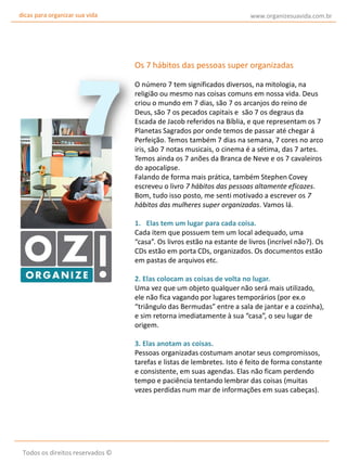 dicas para organizar sua vida

www.organizesuavida.com.br

Os 7 hábitos das pessoas super organizadas
O número 7 tem significados diversos, na mitologia, na
religião ou mesmo nas coisas comuns em nossa vida. Deus
criou o mundo em 7 dias, são 7 os arcanjos do reino de
Deus, são 7 os pecados capitais e são 7 os degraus da
Escada de Jacob referidos na Bíblia, e que representam os 7
Planetas Sagrados por onde temos de passar até chegar á
Perfeição. Temos também 7 dias na semana, 7 cores no arco
iris, são 7 notas musicais, o cinema é a sétima, das 7 artes.
Temos ainda os 7 anões da Branca de Neve e os 7 cavaleiros
do apocalipse.
Falando de forma mais prática, também Stephen Covey
escreveu o livro 7 hábitos das pessoas altamente eficazes.
Bom, tudo isso posto, me senti motivado a escrever os 7
hábitos das mulheres super organizadas. Vamos lá.
1. Elas tem um lugar para cada coisa.
Cada item que possuem tem um local adequado, uma
“casa”. Os livros estão na estante de livros (incrível não?). Os
CDs estão em porta CDs, organizados. Os documentos estão
em pastas de arquivos etc.
2. Elas colocam as coisas de volta no lugar.
Uma vez que um objeto qualquer não será mais utilizado,
ele não fica vagando por lugares temporários (por ex.o
“triângulo das Bermudas” entre a sala de jantar e a cozinha),
e sim retorna imediatamente à sua “casa”, o seu lugar de
origem.
3. Elas anotam as coisas.
Pessoas organizadas costumam anotar seus compromissos,
tarefas e listas de lembretes. Isto é feito de forma constante
e consistente, em suas agendas. Elas não ficam perdendo
tempo e paciência tentando lembrar das coisas (muitas
vezes perdidas num mar de informações em suas cabeças).

Todos os direitos reservados ©

 