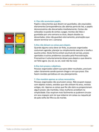 dicas para organizar sua vida

www.organizesuavida.com.br

4. Elas não acumulam papéis.
Papéis e documentos que devem ser guardados, são arquivados
diariamente.Correspondências são abertas perto do lixo, e papéis
desnecessários são descartados imediatamente. Contas são
colocadas na pasta de contas a pagar, revistas são lidas e
guardadas por uma semana ou duas, depois doadas ou
descartadas. (elas não guardam eternamente, promoções que
devem terminar em 1 semana)
5.Elas não deixam as coisas para depois.
Quando alguma coisa deve ser feita, as pessoas organizadas
costumam agendar, planejar ou simplesmente executar a tarefa o
quanto antes. Desta forma evitam acumulo de serviço, prazos
apertados e outros problemas causados pela Procrastinação.
Procrastinar é voluntariamente deixar para depois o que deveria
ser feito agora. (eu sei, eu sei, você não faz isso)
6.Elas tem prazos e objetivos.
Pessoas organizadas sabem que para obter resultados, precisam
saber claramente aonde querem chegar e em que prazo. Elas
fazem revisões periódicas em seu planejamento.
7. Elas mantém apenas as coisas necessárias.
Pessoas organizadas não acumulam coisas. Não ocupam espaço
com objetos inúteis, vestidos que não utilizam há anos, revistas
antigas, etc. Apenas as coisas que lhe são úteis ou proporcionam
algum prazer, são mantidas. Estas mulheres acreditam na
simplicidade. Elas respiram mais facilmente se puderem circular
em seus espaços sem ter que esbarrar em caixas ou naquele pé
de pato velho do filho ou do marido.

34
Todos os direitos reservados ©

 