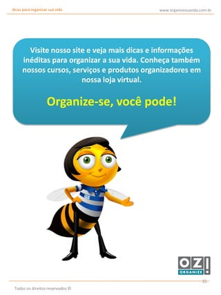 dicas para organizar sua vida

www.organizesuavida.com.br

Visite nosso site e veja mais dicas e informações
inéditas para organizar a sua vida. Conheça também
nossos cursos, serviços e produtos organizadores em
nossa loja virtual.

Organize-se, você pode!

35
Todos os direitos reservados ©

 