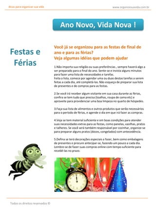 dicas para organizar sua vida

www.organizesuavida.com.br

Ano Novo, Vida Nova !

Festas e
Férias

Você já se organizou para as festas de final de
ano e para as férias?
Veja algumas idéias que podem ajudar
1.Não importa sua religião ou suas preferências , sempre haverá algo a
ser preparado para o final do ano. Sente-se e invista alguns minutos
para fazer uma lista de necessidades e tarefas.
Feita a lista, comece por agendar uma ou duas destas tarefas a serem
feitas a cada dia, até completá-las. Não esqueça de preparar sua lista
de presentes e de compras para as festas.
2.Se você irá receber algum visitante em sua casa durante as férias,
confira se tem tudo que precisa (toalhas, roupa de cama etc) e
aproveite para providenciar uma boa limpeza no quarto de hóspedes.
3.Faça sua lista de alimentos e outros produtos que serão necessários
para o período de férias, e agende o dia em que irá fazer as compras.
4.Veja se tem material suficiente e em boas condições para atender
suas necessidades extras para as festas, como panelas, vasilhas, pratos
e talheres. Se você será também responsável por cozinhar, organize-se
para preparar alguns pratos (doces, congelados) com antecedência.
5.Defina se terá decorações especiais a fazer, bem como embalagens
de presentes e procure antecipar-se, fazendo um pouco a cada dia.
Lembre-se de fazer suas compras online com tempo suficiente para
recebê-las no prazo.

Todos os direitos reservados ©

 
