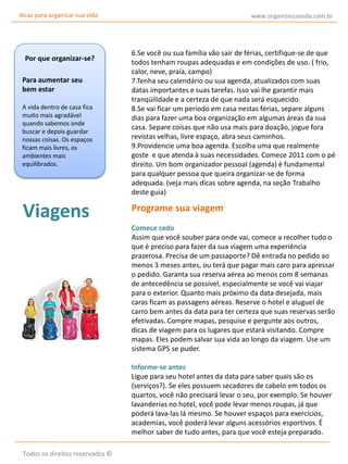 dicas para organizar sua vida

Por que organizar-se?
Para aumentar seu
bem estar
A vida dentro de casa fica
muito mais agradável
quando sabemos onde
buscar e depois guardar
nossas coisas. Os espaços
ficam mais livres, os
ambientes mais
equilibrados.

Viagens

www.organizesuavida.com.br

6.Se você ou sua família vão sair de férias, certifique-se de que
todos tenham roupas adequadas e em condições de uso. ( frio,
calor, neve, praia, campo)
7.Tenha seu calendário ou sua agenda, atualizados com suas
datas importantes e suas tarefas. Isso vai lhe garantir mais
tranqüilidade e a certeza de que nada será esquecido.
8.Se vai ficar um período em casa nestas férias, separe alguns
dias para fazer uma boa organização em algumas áreas da sua
casa. Separe coisas que não usa mais para doação, jogue fora
revistas velhas, livre espaço, abra seus caminhos.
9.Providencie uma boa agenda. Escolha uma que realmente
goste e que atenda à suas necessidades. Comece 2011 com o pé
direito. Um bom organizador pessoal (agenda) é fundamental
para qualquer pessoa que queira organizar-se de forma
adequada. (veja mais dicas sobre agenda, na seção Trabalho
deste guia)

Programe sua viagem
Comece cedo
Assim que você souber para onde vai, comece a recolher tudo o
que é preciso para fazer da sua viagem uma experiência
prazerosa. Precisa de um passaporte? Dê entrada no pedido ao
menos 3 meses antes, ou terá que pagar mais caro para apressar
o pedido. Garanta sua reserva aérea ao menos com 8 semanas
de antecedência se possível, especialmente se você vai viajar
para o exterior. Quanto mais próximo da data desejada, mais
caras ficam as passagens aéreas. Reserve o hotel e aluguel de
carro bem antes da data para ter certeza que suas reservas serão
efetivadas. Compre mapas, pesquise e pergunte aos outros,
dicas de viagem para os lugares que estará visitando. Compre
mapas. Eles podem salvar sua vida ao longo da viagem. Use um
sistema GPS se puder.
Informe-se antes
Ligue para seu hotel antes da data para saber quais são os
(serviços?). Se eles possuem secadores de cabelo em todos os
quartos, você não precisará levar o seu, por exemplo. Se houver
lavanderias no hotel, você pode levar menos roupas, já que
poderá lava-las lá mesmo. Se houver espaços para exercícios,
academias, você poderá levar alguns acessórios esportivos. É
melhor saber de tudo antes, para que você esteja preparado.

Todos os direitos reservados ©

 