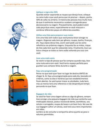 dicas para organizar sua vida

www.organizesuavida.com.br

Aplique a regra dos 50%
Quando estiver separando as roupas que deseja levar, coloque
na cama tudo o que você pensa que irá precisar – depois, ponha
50% de volta no armário. A maioria das pessoas leva muito mais
do que é realmente necessário e acabam carregando peso
desnecessário na viagem. Provavelmente, você poderá vestir
cada peça duas vezes, especialmente se você misturar e
combinar diferentes peças em diferentes ocasiões.
Utilize uma lista para preparar suas malas
Crie uma lista com tudo o que você precisa levar consigo na
viagem. Organize cada item por gênero: roupas, banho, finanças,
etc. Faça cópias dessa lista, assim você pode usa-las como
referência nas próximas viagens. Enquanto faz as malas, risque
da lista cada item que for colocando nelas. Finalmente, leve sua
lista e cheque se todos os itens estão voltando pra casa com
você.
Leve uma mala vazia
Se você é o tipo de pessoa que faz compras quando viaja, leve
uma mala extra com você. Você terá o espaço perfeito para
guardar suas compras feitas durante a viagem.
Faça uma programação
Pense no que você quer fazer no lugar de destino ANTES de
chegar lá. Aí, faça uma programação para cada dia, baseado em
critérios, como os dias e horários que tais estabelecimentos
ficam abertos. Se você quiser trocar as atividades, tudo bem,
mas ao menos terá uma referencia e não desperdiçará tempo
pensando no que fazer.
Bagagem de mão
Se você for fazer uma viagem aérea ou algo do gênero, sempre
leve consigo uma pequena bagagem de mão que contenha suas
medicações básicas, pasta e escova de dente, cosméticos, seu
celular e carregador, roupas de baixo e um bom livro. No caso de
sua bagagem sofrer um atraso, você terá seus itens importantes
em mãos.
Lembre-se de consultar a companhia aérea quanto ao peso e
volumes permitidos.

Todos os direitos reservados ©

 