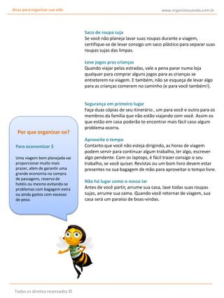 dicas para organizar sua vida

www.organizesuavida.com.br

Saco de roupa suja
Se você não planeja lavar suas roupas durante a viagem,
certifique-se de levar consigo um saco plástico para separar suas
roupas sujas das limpas.
Leve jogos pras crianças
Quando viajar pelas estradas, vale a pena parar numa loja
qualquer para comprar alguns jogos para as crianças se
entreterem na viagem. E também, não se esqueça de levar algo
para as crianças comerem no caminho (e para você também!).

Por que organizar-se?
Para economizar $
Uma viagem bem planejada vai
proporcionar muito mais
prazer, além de garantir uma
grande economia na compra
de passagens, reserva de
hotéis ou mesmo evitando-se
problemas com bagagem extra
ou ainda gastos com excesso
de peso.

Todos os direitos reservados ©

Segurança em primeiro lugar
Faça duas cópias de seu itinerário , um para você e outro para os
membros da família que não estão viajando com você. Assim os
que estão em casa poderão te encontrar mais fácil caso algum
problema ocorra.
Aproveite o tempo
Contanto que você não esteja dirigindo, as horas de viagem
podem servir para continuar algum trabalho, ler algo, escrever
algo pendente. Com os laptops, é fácil trazer consigo o seu
trabalho, se você quiser. Revistas ou um bom livro devem estar
presentes na sua bagagem de mão para aproveitar o tempo livre.
Não há lugar como o nosso lar
Antes de você partir, arrume sua casa, lave todas suas roupas
sujas, arrume sua cama. Quando você retornar de viagem, sua
casa será um paraíso de boas-vindas.

 
