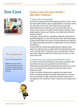 dicas para organizar sua vida

Sua Casa

Por que organizar-se?
Para evitar desperdício
Organizar sua casa e seus
armários permite que você
visualize as coisas que tem e
evita que compre itens que
já possui.

Todos os direitos reservados ©

www.organizesuavida.com.br

Comece o ano com novas atitudes e
diga adeus a bagunça!
1. Reduza antes da organização.
Se você tem aquele quartinho da bagunça cheio de coisas , claro
que você pode comprar alguns organizadores e armários e tentar
arrumar tudo, mas no fim, você ainda terá um quartinho
abarrotado cheio de material, que nem sempre são úteis. A
mesma coisa ocorre com o gerenciamento do seu tempo. Você
pode organizar todos seus horários, mas ainda estará cheio de
tarefas a cumprir.
A solução: reduza, elimine, simplifique. Pegando o exemplo do
quarto da bagunça, se você tem ele cheio com 100 coisas (sejam
lá quais forem) fique com apenas 10 que realmente você gosta e
usa. Agora você não precisa de um organizador ou mais armários
e prateleiras.
Se você não tiver certeza que pode descartar alguma coisa,
separe em alguma caixa ou espaço (não muito grande) que será
a sua “caixa de talvez”. Etiquete-a com uma descrição e data, e
seis meses depois, quando você verificar que não usou ou não
usará, dê um fim.
2. Lembrou ou pensou alguma coisa importante escreva.
As nossas mentes são maravilhosas, mas vivem vacilando. Não
nos lembramos de coisas quando temos de lembrar, e
lembramos constantemente quando não precisamos. Em vez de
usar a sua mente como arquivo de coisas que você tem de
lembrar, escreva.
O ideal é escrever diretamente na agenda, mas pelo menos
tenha um pequeno caderno de bolso onde você for, e escreva
assim que pensar em algo importante. Depois transfira para a
sua agenda se for necessário. Assim, não terá como esquecer de
nada.

 