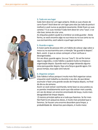 dicas para organizar sua vida

www.organizesuavida.com.br

3. Tudo em seu lugar
Cada item deve ter um lugar próprio. Onde as suas chaves de
carro ficam? Você deve ter um lugar para elas (ao lado da porta é
melhor) e você nunca as perderá novamente. Onde ficam as suas
canetas ? E as suas revistas? Cada item deve ter uma “casa”, e se
não tiver, temos de criar uma.
As etiquetas podem ajudá-lo a lembrar-se onde guardar . Desta
forma, se você encontra algo na sua mesa ou na sua cama ou na
sua escrivaninha, você saberá a qual lugar pertence.
5. Guarde-o agora.
A maior parte de pessoas têm um hábito de colocar algo sobre a
mesa ou na escrivaninha com a intenção “de guardá-lo depois”.
Bem, assim é que as coisas começam a ficar confusas e
desorganizadas.
Em vez disso, guarde agora (na sua “casa”). Só vai lhe tomar
alguns segundos, e este hábito o ajudará muito na limpeza e
organização depois. Quando você se pegar deixando alguma
coisa para guardar depois, faça uma força e guarde agora. Em
pouco tempo, essa ação será natural.
6. Organize sempre
Este hábito é eficaz porque é muito mais fácil organizar coisas
enquanto você trabalha ou durante o seu dia, do que deixar
acumular e fazer uma grande sessão de limpeza depois, no final
do dia ou da semana.
Assim se você estiver cozinhando, tente lavar os seus pratos ou
as panelas imediatamente assim que não estiver mais usando,
em vez de deixar um enorme amontoado de louça, muito mais
desagradável de limpar depois.
O mesmo princípio aplica-se a tudo que fazemos. Se for mais
fácil fazê-lo em pequenas doses, é muito mais provável que o
faremos. Se houver uma enorme desordem para limpar, a
probabilidade de deixarmos para depois, é muito maior.

Todos os direitos reservados ©

 