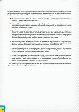 160
Estudiar en el extranjero implica ampliar tus horizontes, conocer nuevas personas, explorar nuevas culturas y expandir tu
campo de estudios. En definitiva, una experiencia que cambiará tu vida y añadirá un valor agregado a tu CV. No obstante,
hay algunos factores o hechos que debes considerar antes de embarcarte en un proyecto como este:
Es necesario aprender el idioma del país al que se postula. Te ayudará a integrarte rápidamente y a conocer tus
derechos y obligaciones en el centro educativo.
Además del idioma local, es indispensable saber inglés. El inglés es el idioma que te ayudará a desenvolverte en
aeropuertos y embajadas. Además te permitirá integrarte al mundo académico. Los mejores textos en cualquier
ciencia son PÚBLICAlicados en inglés.
Es necesario considerar otros costos relativos de estudiar en el extranjero. Muchas becas no incluyen, o no
cubren, los costos de los pasajes aéreos ni los costos de vivir en otro país. Para tal fin, debes evaluar posibilidades
de trabajo o prácticas, o buscar otras fuentes de financiamiento. Debes consultar con el centro educativo al que
postulas si puedes trabajar a medio tiempo en labores administrativas (cuidando exámenes o ayudando en la
biblioteca por ejemplo) o si ofrecen facilidades para buscar alojamiento a sus alumnos.
Es importante tener en cuenta si la ciudad adonde vas es grande o es una ciudad pequeña. Los costos de vida,
y en términos de transporte diario, pueden variar enormemente. En ciudades pequeñas es posible que sólo te
movilices en bicicleta; mientras que en ciudades grandes tal vez debas usar transporte PÚBLICA.
Conversa o busca en internet otros compatriotas o gente de Latinoamérica, que estudien o hayan estudiado
en el centro de estudios al que postulas. Por lo general, son muy amables y están dispuestos a darte consejos y
orientaciones de cosas que deberías tener listas y considerar antes de ir.
Si estás acostumbrado a vivir con tus padres, debes empezar a ser un poco más independiente antes de estudiar
en el extranjero. Cocinar, lavar, planchar, limpiar son actividades de las que vas a tener que encargarte al estudiar
en el extranjero, y debes hacerlo compatible con tus horas de estudio. Estar acostumbrado a realizar estas
labores te ayudará a adaptarte mejor a vivir en un ambiente nuevo.
Si estás interesado, te recomendamos ver las web del OBEC y de algunas embajadas. En estas fuentes puedes explorar
oportunidades de financiamiento y becas de estudios.
INSTITUCIONES QUE BRINDAN BECAS E
 