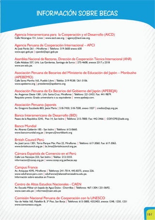 161
INFORMACIÓN SOBRE BECAS
Agencia Interamericana para la Cooperación y el Desarrollo (AICD)
Calle Nicaragua 151, Lince | www.iacd.oas.org. | agency@iacd.oas.org.
Agencia Peruana de Cooperación Internacional – APCI
Av José Pardo 261 – Miraflores | Telefono: 319-3600 anexo 630
www.apci.gob.pe | cpando@apci.gob.pe
Asamblea Nacional de Rectores, Dirección de Cooperación Técnica Internacional (ANR)
Calle Aldabas 337, Urb. Las Gardenias, Santiago de Surco | 275-4608, anexos 2317 y 2318
www.anr.edu.pe.
Asociación Peruana de Becarios del Ministerio de Educación del Japón – Monbusho
(APEBEMO)
Calle Santa Martha 165, Pueblo Libre | Telefax: 219-9538 / 261-3106.
www.apebemo.org | presidente@apebemo.org
Asociación Peruana de Ex Becarios del Gobierno del Japón (APEBEJA)
Av. Angamos Oeste 1381, Urb. Santa Cruz, Miraflores | Teléfono: 221-2433. Fax: 441-9879.
Requisito previo: Grado universitario o su equivalente | www.apebeja.com.
Asociación Peruano-Japonés
Av. Gregorio Escobedo 803, Jesús María | 518-7450, 518-7500, anexo 1027 | credito@apj.org.pe.
Banco Interamericano de Desarrollo (BID)
Paseo de la República 3245, Piso 14, San Isidro | Teléfono: 215-7800. Fax: 442-3466 | COF/CPE@iadb.org.
Banco Mundial
Av. Álvarez Calderón 185 - San Isidro | Teléfono: 615-0660.
www.bancomundial.org.pe | bmperu@worldbank.org
British Council Perú
Av. José Larco 1301, Torre Parque Mar, Piso 22, Miraflores. | Teléfono: 617-3060. Fax: 617-3065.
www.britishcouncil.org.pe | bc.lima@britishcouncil.org.pe.
Cámara Española de Comercio en el Perú
Calle Los Naranjos 323, San Isidro | Telefax: 212-5333.
informacion@cocep.org.pe | www.cocep.org.pe/becas.asp
Campus France
Av. Arequipa 4595, Miraflores | Teléfonos: 241-7014, 445-8375, anexo 226.
www.edufrance-peru.com | edufrancia@alianzafrancesalima.edu.pe.
Información sobre estudios en Francia
Centro de Altos Estudios Nacionales - CAEN
Av. Escuela Militar s/n bajada de Agua Dulce - Chorrillos | Teléfonos: 467-1304 / 251-0692.
www.caen.edu.pe | informes@caen.edu.pe
Comisión Nacional Peruana de Cooperación con la UNESCO
Van de Velde 160, Pabellón B, 3º Piso, San Borja | Teléfonos: 615-5800, 4352403, anexos 1248, 1250, 1251
www.comiunesco.org.pe.
 