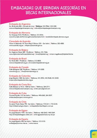 163
EMBAJADAS QUE BRINDAN ASESORÍAS EN
BECAS INTERNACIONALES
Embajada de Argentina
Av. 28 de Julio 828 - Cercado de Lima | Teléfono: 433-9966 / 433-3381.
www.embajadaargentinaenperu.org | cultural@embajadaargentinaenperu.org
Embajada de Alemania
Av. Arequipa 4210, Miraflores | Teléfono: 212-5016.
www.lima.diplo.de/Vertretung/lima/es/Startseite.html | kanzlei@embajada-alemana.org.pe
Consulado de Australia
Víctor A. Belaúnde 147 Torre Real 3 Oficina 1301 - San Isidro | Teléfono: 205-4000.
www.australia.org.pe | infoperu@austrade.gov.au
Embajada de Belgica
Av. Angamos Oeste 380 - Miraflores | Teléfono: 241-7566.
www.diplomatie.be/limaes/default.asp | lima@diplobel.org | miriam.magallanes@diplobel.fed.be
Embajada de Brasil
Av. Pardo 850 - Miraflores | Teléfono: 512-0830.
www.embajadabrasil.org.pe | bruno@embajadabrasil.org.pe
Embajada de Canadá
Calle Bolognesi 228, Miraflores | Teléfono: 319-3200.
www.lima.gc.ca. | lima@international.gc.ca.
Embajada de Colombia
Jorge Basadre 1580, San Isidro | Teléfonos: 441-0954, 442-9648, 441-0530.
emperu@embajadacolombia.org.pe
Embajada de Costa Rica
Calle Baltazar La Torre - 828 San Isidro | Teléfonos: 264-2711.
www.embajadacostaricaenperu.org | embcr.peru@gmail.com
Embajada de Cuba
Coronel Portillo 110, San Isidro | Teléfonos: 440-6260, 264-2037.
embacuba@ecuperu.minrex.gov.cu
Embajada de Chile
Av. Javier Prado Oeste 790 - San Isidro | Teléfonos: 710-2211 / 710-2218.
http://chileabroad.gov.cl/peru | embajada@embachileperu.com.pe
Embajada de Egipto
Av. Jorge Basadre 1470 - San Isidro | Teléfonos: 440-2642 / 440-2369.
http://embajadadeegipto.webs.com | emb-egypt@amauta.rcp.net.pe
Embajada de España
Av. Jorge Basadre 498, San Isidro | Teléfono: 212-5155.
embesppe@correo.mae.es. | www.mae.es.
 