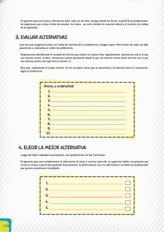 174
El siguiente paso será buscar información sobre cada una de ellas: averigua dónde las dictan, el perfil de los profesionales,
las asignaturas que incluye el plan de estudios, los costos, así como también la inserción laboral y el contexto de trabajo
de los egresados.
3. EVALUAR ALTERNATIVAS
Una vez que tengamos la lista con todas las carreras de tu preferencia y tengas mayor información de cada una ella,
pasaremos a colocarlas en orden de preferencia.
Empezaremos identificando la cantidad de carreras que existen en nuestra lista; seguidamente, ubicaremos cuál es la que
nos interesa menos, es decir, iniciaremos nuestra puntuación desde la que nos interesa menos hasta terminar con la que
nos interesa mucho más (que será el número 1).
Para esto, utilizaremos el cuadro anterior. En los recuadros vacíos que se encuentran a la derecha coloca la numeración,
según tu preferencia.
4. ELEGIR LA MEJOR ALTERNATIVA
Luego de haber realizado la puntuación, nos quedaremos con las 5 primeras.
El siguiente paso será complementar la información de estas 5 carreras; para ello, te sugerimos hablar con personas que
cursan la carrera o que se han graduado recientemente. Se podrá obtener una rica información si se habla con profesionales
que ejercen actualmente la profesión.
 